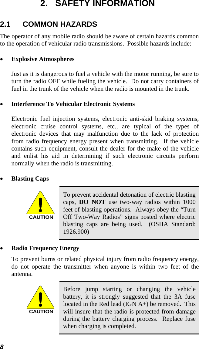  2. SAFETY INFORMATION 2.1 COMMON HAZARDS The operator of any mobile radio should be aware of certain hazards common to the operation of vehicular radio transmissions.  Possible hazards include: Explosive Atmospheres Just as it is dangerous to fuel a vehicle with the motor running, be sure to turn the radio OFF while fueling the vehicle.  Do not carry containers of fuel in the trunk of the vehicle when the radio is mounted in the trunk. 8 • • • Interference To Vehicular Electronic Systems Electronic fuel injection systems, electronic anti-skid braking systems, electronic cruise control systems, etc., are typical of the types of electronic devices that may malfunction due to the lack of protection from radio frequency energy present when transmitting.  If the vehicle contains such equipment, consult the dealer for the make of the vehicle and enlist his aid in determining if such electronic circuits perform normally when the radio is transmitting. Blasting Caps CAUTION To prevent accidental detonation of electric blasting caps,  DO NOT use two-way radios within 1000 feet of blasting operations.  Always obey the “Turn Off Two-Way Radios” signs posted where electric blasting caps are being used.  (OSHA Standard:  1926.900) • Radio Frequency Energy To prevent burns or related physical injury from radio frequency energy, do not operate the transmitter when anyone is within two feet of the antenna. CAUTION Before jump starting or changing the vehicle battery, it is strongly suggested that the 3A fuse located in the Red lead (IGN A+) be removed.  This will insure that the radio is protected from damage during the battery charging process.  Replace fuse when charging is completed. 