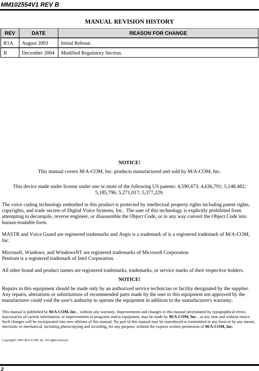 MM102554V1 REV B 2 MANUAL REVISION HISTORY REV  DATE  REASON FOR CHANGE R1A  August 2003  Initial Release.  B December 2004 Modified Regulatory Section.            NOTICE! This manual covers M/A-COM, Inc. products manufactured and sold by M/A-COM, Inc.  This device made under license under one or more of the following US patents: 4,590,473; 4,636,791; 5,148,482; 5,185,796; 5,271,017; 5,377,229.  The voice coding technology embodied in this product is protected by intellectual property rights including patent rights, copyrights, and trade secrets of Digital Voice Systems, Inc.  The user of this technology is explicitly prohibited from attempting to decompile, reverse engineer, or disassemble the Object Code, or in any way convert the Object Code into human-readable form.   MASTR and Voice Guard are registered trademarks and Aegis is a trademark of is a registered trademark of M/A-COM, Inc.  Microsoft, Windows, and WindowsNT are registered trademarks of Microsoft Corporation Pentium is a registered trademark of Intel Corporation.  All other brand and product names are registered trademarks, trademarks, or service marks of their respective holders. NOTICE! Repairs to this equipment should be made only by an authorized service technician or facility designated by the supplier. Any repairs, alterations or substitutions of recommended parts made by the user to this equipment not approved by the manufacturer could void the user&apos;s authority to operate the equipment in addition to the manufacturer&apos;s warranty. This manual is published by M/A-COM, Inc. , without any warranty. Improvements and changes to this manual necessitated by typographical errors, inaccuracies of current information, or improvements to programs and/or equipment, may be made by M/A-COM, Inc. , at any time and without notice. Such changes will be incorporated into new editions of this manual. No part of this manual may be reproduced or transmitted in any form or by any means, electronic or mechanical, including photocopying and recording, for any purpose, without the express written permission of M/A-COM, Inc.  Copyright© 2003 M/A-COM, Inc. All rights reserved. 
