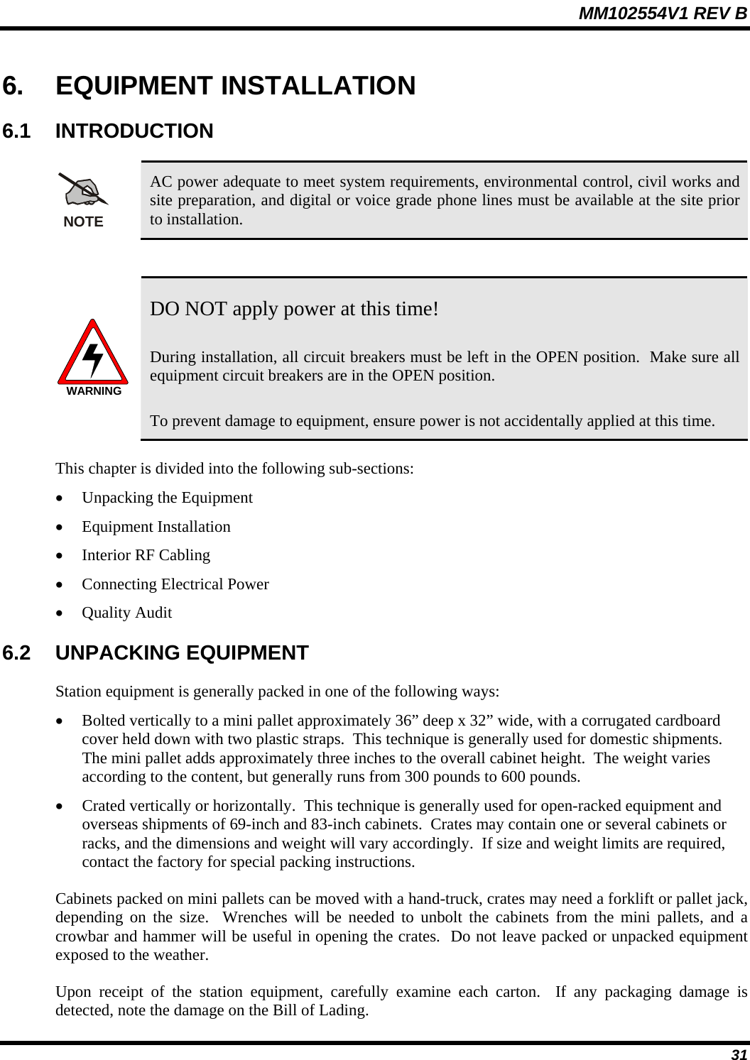 MM102554V1 REV B  31 6. EQUIPMENT INSTALLATION 6.1 INTRODUCTION NOTE AC power adequate to meet system requirements, environmental control, civil works and site preparation, and digital or voice grade phone lines must be available at the site prior to installation.  WARNING DO NOT apply power at this time! During installation, all circuit breakers must be left in the OPEN position.  Make sure all equipment circuit breakers are in the OPEN position.   To prevent damage to equipment, ensure power is not accidentally applied at this time.  This chapter is divided into the following sub-sections: • Unpacking the Equipment • Equipment Installation  • Interior RF Cabling • Connecting Electrical Power • Quality Audit 6.2 UNPACKING EQUIPMENT Station equipment is generally packed in one of the following ways: • Bolted vertically to a mini pallet approximately 36” deep x 32” wide, with a corrugated cardboard cover held down with two plastic straps.  This technique is generally used for domestic shipments.  The mini pallet adds approximately three inches to the overall cabinet height.  The weight varies according to the content, but generally runs from 300 pounds to 600 pounds. • Crated vertically or horizontally.  This technique is generally used for open-racked equipment and overseas shipments of 69-inch and 83-inch cabinets.  Crates may contain one or several cabinets or racks, and the dimensions and weight will vary accordingly.  If size and weight limits are required, contact the factory for special packing instructions. Cabinets packed on mini pallets can be moved with a hand-truck, crates may need a forklift or pallet jack, depending on the size.  Wrenches will be needed to unbolt the cabinets from the mini pallets, and a crowbar and hammer will be useful in opening the crates.  Do not leave packed or unpacked equipment exposed to the weather. Upon receipt of the station equipment, carefully examine each carton.  If any packaging damage is detected, note the damage on the Bill of Lading. 