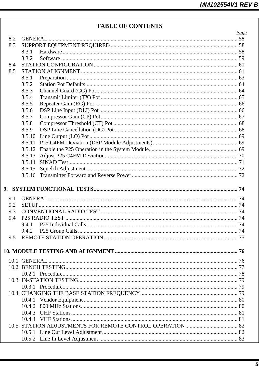 MM102554V1 REV B  5 TABLE OF CONTENTS  Page 8.2 GENERAL ...................................................................................................................................... 58 8.3  SUPPORT EQUIPMENT REQUIRED .......................................................................................... 58 8.3.1 Hardware............................................................................................................................ 58 8.3.2 Software ............................................................................................................................. 59 8.4 STATION CONFIGURATION...................................................................................................... 60 8.5 STATION ALIGNMENT............................................................................................................... 61 8.5.1 Preparation ......................................................................................................................... 63 8.5.2  Station Pot Defaults............................................................................................................ 64 8.5.3  Channel Guard (CG) Pot.................................................................................................... 64 8.5.4  Transmit Limiter (TX) Pot................................................................................................. 65 8.5.5  Repeater Gain (RG) Pot ..................................................................................................... 66 8.5.6  DSP Line Input (DLI) Pot.................................................................................................. 66 8.5.7  Compressor Gain (CP) Pot................................................................................................. 67 8.5.8  Compressor Threshold (CT) Pot ........................................................................................ 68 8.5.9  DSP Line Cancellation (DC) Pot ....................................................................................... 68 8.5.10  Line Output (LO) Pot......................................................................................................... 69 8.5.11  P25 C4FM Deviation (DSP Module Adjustments)............................................................ 69 8.5.12  Enable the P25 Operation in the System Module............................................................... 69 8.5.13  Adjust P25 C4FM Deviation.............................................................................................. 70 8.5.14 SINAD Test........................................................................................................................ 71 8.5.15 Squelch Adjustment ........................................................................................................... 72 8.5.16  Transmitter Forward and Reverse Power........................................................................... 72 9. SYSTEM FUNCTIONAL TESTS...................................................................................................... 74 9.1 GENERAL ...................................................................................................................................... 74 9.2 SETUP............................................................................................................................................. 74 9.3  CONVENTIONAL RADIO TEST ................................................................................................. 74 9.4  P25 RADIO TEST .......................................................................................................................... 74 9.4.1  P25 Individual Calls........................................................................................................... 74 9.4.2  P25 Group Calls................................................................................................................. 74 9.5  REMOTE STATION OPERATION............................................................................................... 75 10. MODULE TESTING AND ALIGNMENT....................................................................................... 76 10.1 GENERAL ...................................................................................................................................... 76 10.2 BENCH TESTING.......................................................................................................................... 77 10.2.1 Procedure............................................................................................................................ 78 10.3 IN-STATION TESTING................................................................................................................. 79 10.3.1 Procedure............................................................................................................................ 79 10.4  CHANGING THE BASE STATION FREQUENCY..................................................................... 79 10.4.1 Vendor Equipment ............................................................................................................. 80 10.4.2  800 MHz Stations............................................................................................................... 80 10.4.3 UHF Stations...................................................................................................................... 81 10.4.4 VHF Stations...................................................................................................................... 81 10.5  STATION ADJUSTMENTS FOR REMOTE CONTROL OPERATION..................................... 82 10.5.1  Line Out Level Adjustment................................................................................................ 82 10.5.2  Line In Level Adjustment .................................................................................................. 83 