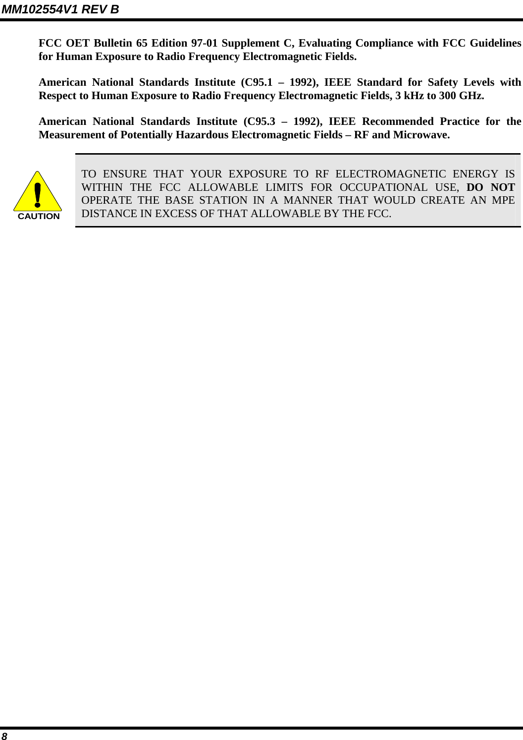 MM102554V1 REV B 8   FCC OET Bulletin 65 Edition 97-01 Supplement C, Evaluating Compliance with FCC Guidelines for Human Exposure to Radio Frequency Electromagnetic Fields. American National Standards Institute (C95.1 – 1992), IEEE Standard for Safety Levels with Respect to Human Exposure to Radio Frequency Electromagnetic Fields, 3 kHz to 300 GHz. American National Standards Institute (C95.3 – 1992), IEEE Recommended Practice for the Measurement of Potentially Hazardous Electromagnetic Fields – RF and Microwave.  CAUTION TO ENSURE THAT YOUR EXPOSURE TO RF ELECTROMAGNETIC ENERGY IS WITHIN THE FCC ALLOWABLE LIMITS FOR OCCUPATIONAL USE, DO NOT OPERATE THE BASE STATION IN A MANNER THAT WOULD CREATE AN MPE DISTANCE IN EXCESS OF THAT ALLOWABLE BY THE FCC. 