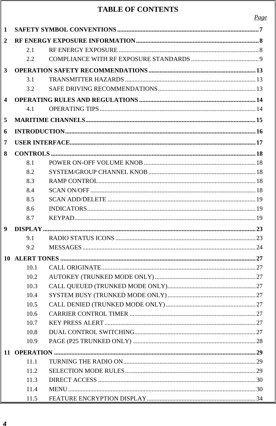  4 TABLE OF CONTENTS  Page 1 SAFETY SYMBOL CONVENTIONS..........................................................................................7 2 RF ENERGY EXPOSURE INFORMATION..............................................................................8 2.1 RF ENERGY EXPOSURE .........................................................................................8 2.2 COMPLIANCE WITH RF EXPOSURE STANDARDS ...........................................9 3 OPERATION SAFETY RECOMMENDATIONS....................................................................13 3.1 TRANSMITTER HAZARDS ...................................................................................13 3.2 SAFE DRIVING RECOMMENDATIONS..............................................................13 4 OPERATING RULES AND REGULATIONS ..........................................................................14 4.1 OPERATING TIPS...................................................................................................14 5 MARITIME CHANNELS............................................................................................................15 6 INTRODUCTION.........................................................................................................................16 7 USER INTERFACE......................................................................................................................17 8 CONTROLS ..................................................................................................................................18 8.1 POWER ON-OFF VOLUME KNOB.......................................................................18 8.2 SYSTEM/GROUP CHANNEL KNOB ....................................................................18 8.3 RAMP CONTROL....................................................................................................18 8.4 SCAN ON/OFF.........................................................................................................18 8.5 SCAN ADD/DELETE ..............................................................................................19 8.6 INDICATORS...........................................................................................................19 8.7 KEYPAD...................................................................................................................19 9 DISPLAY.......................................................................................................................................23 9.1 RADIO STATUS ICONS .........................................................................................23 9.2 MESSAGES..............................................................................................................24 10 ALERT TONES ............................................................................................................................27 10.1 CALL ORIGINATE..................................................................................................27 10.2 AUTOKEY (TRUNKED MODE ONLY)................................................................27 10.3 CALL QUEUED (TRUNKED MODE ONLY)........................................................27 10.4 SYSTEM BUSY (TRUNKED MODE ONLY)........................................................27 10.5 CALL DENIED (TRUNKED MODE ONLY).........................................................27 10.6 CARRIER CONTROL TIMER ................................................................................27 10.7 KEY PRESS ALERT................................................................................................27 10.8 DUAL CONTROL SWITCHING.............................................................................27 10.9 PAGE (P25 TRUNKED ONLY) ..............................................................................28 11 OPERATION ................................................................................................................................29 11.1 TURNING THE RADIO ON....................................................................................29 11.2 SELECTION MODE RULES...................................................................................29 11.3 DIRECT ACCESS ....................................................................................................30 11.4 MENU.......................................................................................................................30 11.5 FEATURE ENCRYPTION DISPLAY.....................................................................34 
