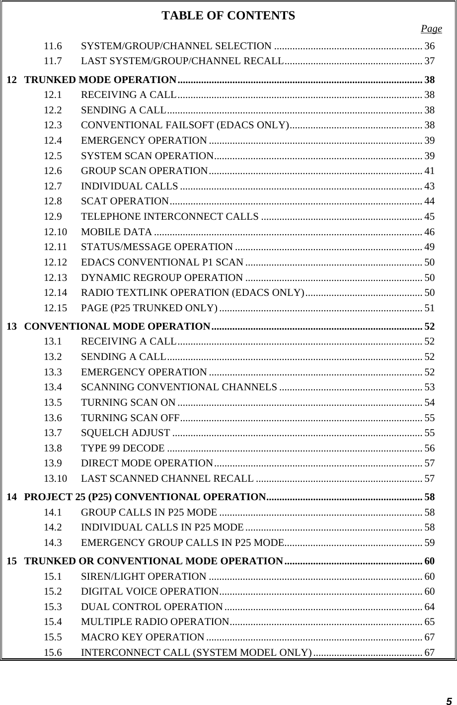 5 TABLE OF CONTENTS  Page 11.6 SYSTEM/GROUP/CHANNEL SELECTION ......................................................... 36 11.7 LAST SYSTEM/GROUP/CHANNEL RECALL..................................................... 37 12 TRUNKED MODE OPERATION.............................................................................................. 38 12.1 RECEIVING A CALL.............................................................................................. 38 12.2 SENDING A CALL.................................................................................................. 38 12.3 CONVENTIONAL FAILSOFT (EDACS ONLY)................................................... 38 12.4 EMERGENCY OPERATION .................................................................................. 39 12.5 SYSTEM SCAN OPERATION................................................................................ 39 12.6 GROUP SCAN OPERATION.................................................................................. 41 12.7 INDIVIDUAL CALLS ............................................................................................. 43 12.8 SCAT OPERATION................................................................................................. 44 12.9 TELEPHONE INTERCONNECT CALLS ..............................................................45 12.10 MOBILE DATA ....................................................................................................... 46 12.11 STATUS/MESSAGE OPERATION ........................................................................ 49 12.12 EDACS CONVENTIONAL P1 SCAN .................................................................... 50 12.13 DYNAMIC REGROUP OPERATION .................................................................... 50 12.14 RADIO TEXTLINK OPERATION (EDACS ONLY)............................................. 50 12.15 PAGE (P25 TRUNKED ONLY).............................................................................. 51 13 CONVENTIONAL MODE OPERATION................................................................................. 52 13.1 RECEIVING A CALL.............................................................................................. 52 13.2 SENDING A CALL.................................................................................................. 52 13.3 EMERGENCY OPERATION .................................................................................. 52 13.4 SCANNING CONVENTIONAL CHANNELS ....................................................... 53 13.5 TURNING SCAN ON .............................................................................................. 54 13.6 TURNING SCAN OFF............................................................................................. 55 13.7 SQUELCH ADJUST ................................................................................................ 55 13.8 TYPE 99 DECODE .................................................................................................. 56 13.9 DIRECT MODE OPERATION................................................................................ 57 13.10 LAST SCANNED CHANNEL RECALL ................................................................ 57 14 PROJECT 25 (P25) CONVENTIONAL OPERATION............................................................ 58 14.1 GROUP CALLS IN P25 MODE .............................................................................. 58 14.2 INDIVIDUAL CALLS IN P25 MODE.................................................................... 58 14.3 EMERGENCY GROUP CALLS IN P25 MODE..................................................... 59 15 TRUNKED OR CONVENTIONAL MODE OPERATION..................................................... 60 15.1 SIREN/LIGHT OPERATION .................................................................................. 60 15.2 DIGITAL VOICE OPERATION.............................................................................. 60 15.3 DUAL CONTROL OPERATION............................................................................ 64 15.4 MULTIPLE RADIO OPERATION.......................................................................... 65 15.5 MACRO KEY OPERATION ................................................................................... 67 15.6 INTERCONNECT CALL (SYSTEM MODEL ONLY).......................................... 67 