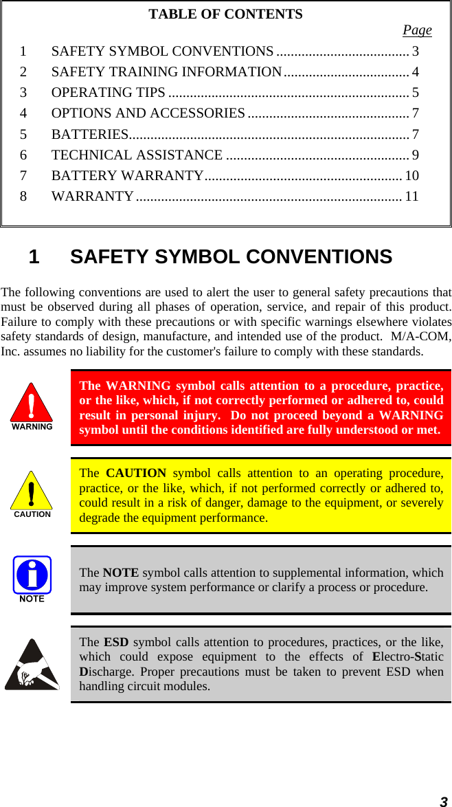 3 TABLE OF CONTENTS  Page 1 SAFETY SYMBOL CONVENTIONS ..................................... 3 2 SAFETY TRAINING INFORMATION................................... 4 3 OPERATING TIPS................................................................... 5 4 OPTIONS AND ACCESSORIES............................................. 7 5 BATTERIES.............................................................................. 7 6 TECHNICAL ASSISTANCE ................................................... 9 7 BATTERY WARRANTY....................................................... 10 8 WARRANTY.......................................................................... 11  1 SAFETY SYMBOL CONVENTIONS The following conventions are used to alert the user to general safety precautions that must be observed during all phases of operation, service, and repair of this product.  Failure to comply with these precautions or with specific warnings elsewhere violates safety standards of design, manufacture, and intended use of the product.  M/A-COM, Inc. assumes no liability for the customer&apos;s failure to comply with these standards.   The WARNING symbol calls attention to a procedure, practice, or the like, which, if not correctly performed or adhered to, could result in personal injury.  Do not proceed beyond a WARNING symbol until the conditions identified are fully understood or met.  CAUTION  The  CAUTION symbol calls attention to an operating procedure, practice, or the like, which, if not performed correctly or adhered to, could result in a risk of danger, damage to the equipment, or severely degrade the equipment performance.  The NOTE symbol calls attention to supplemental information, which may improve system performance or clarify a process or procedure.  The ESD symbol calls attention to procedures, practices, or the like, which could expose equipment to the effects of Electro-Static Discharge. Proper precautions must be taken to prevent ESD when handling circuit modules. 