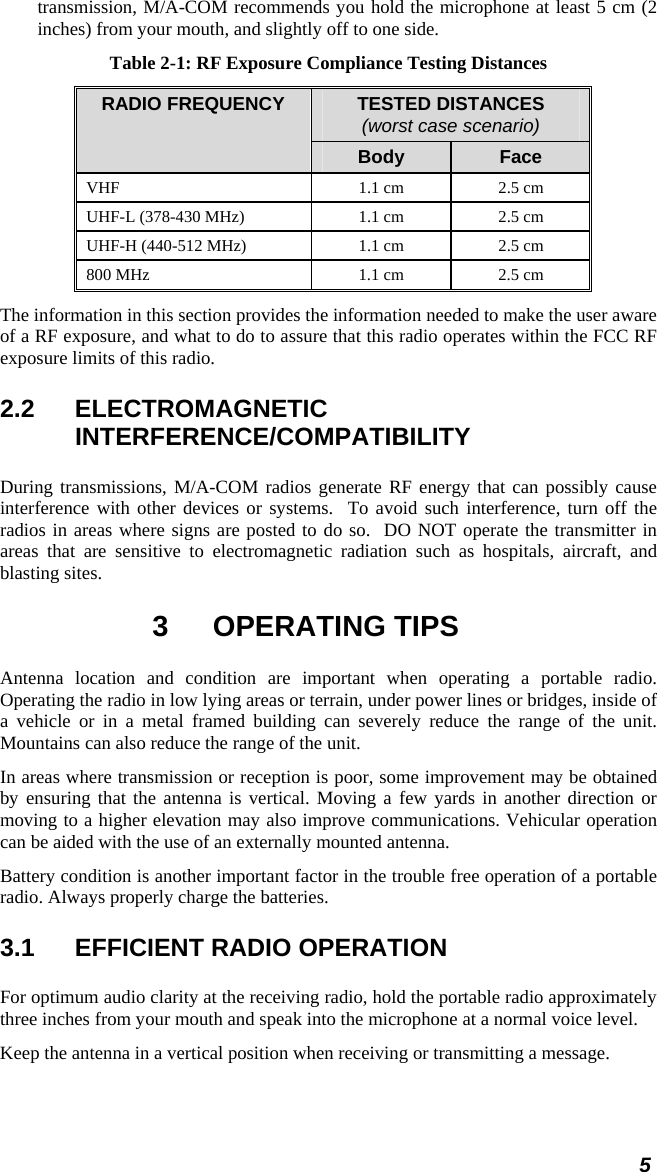 5 transmission, M/A-COM recommends you hold the microphone at least 5 cm (2 inches) from your mouth, and slightly off to one side. Table 2-1: RF Exposure Compliance Testing Distances TESTED DISTANCES (worst case scenario) RADIO FREQUENCY Body  Face VHF   1.1 cm  2.5 cm UHF-L (378-430 MHz)  1.1 cm  2.5 cm UHF-H (440-512 MHz)  1.1 cm  2.5 cm 800 MHz  1.1 cm  2.5 cm The information in this section provides the information needed to make the user aware of a RF exposure, and what to do to assure that this radio operates within the FCC RF exposure limits of this radio. 2.2 ELECTROMAGNETIC INTERFERENCE/COMPATIBILITY During transmissions, M/A-COM radios generate RF energy that can possibly cause interference with other devices or systems.  To avoid such interference, turn off the radios in areas where signs are posted to do so.  DO NOT operate the transmitter in areas that are sensitive to electromagnetic radiation such as hospitals, aircraft, and blasting sites. 3 OPERATING TIPS Antenna location and condition are important when operating a portable radio. Operating the radio in low lying areas or terrain, under power lines or bridges, inside of a vehicle or in a metal framed building can severely reduce the range of the unit. Mountains can also reduce the range of the unit.  In areas where transmission or reception is poor, some improvement may be obtained by ensuring that the antenna is vertical. Moving a few yards in another direction or moving to a higher elevation may also improve communications. Vehicular operation can be aided with the use of an externally mounted antenna.  Battery condition is another important factor in the trouble free operation of a portable radio. Always properly charge the batteries.  3.1  EFFICIENT RADIO OPERATION For optimum audio clarity at the receiving radio, hold the portable radio approximately three inches from your mouth and speak into the microphone at a normal voice level.  Keep the antenna in a vertical position when receiving or transmitting a message.  