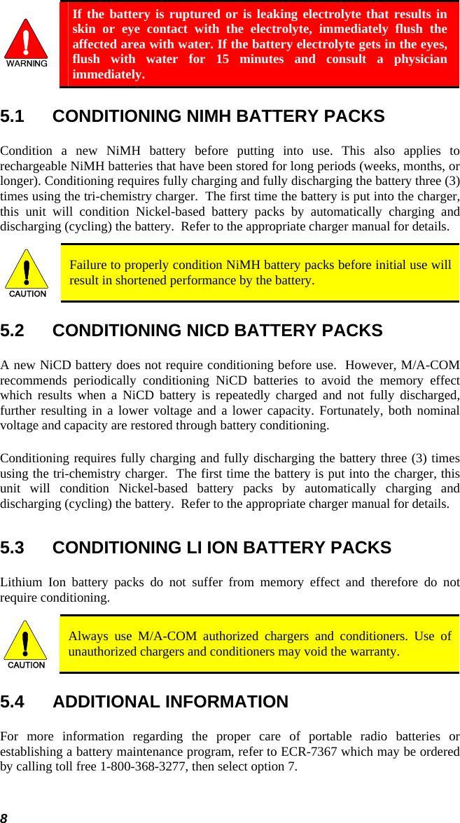 8  If the battery is ruptured or is leaking electrolyte that results in skin or eye contact with the electrolyte, immediately flush the affected area with water. If the battery electrolyte gets in the eyes, flush with water for 15 minutes and consult a physician immediately. 5.1  CONDITIONING NIMH BATTERY PACKS Condition a new NiMH battery before putting into use. This also applies to rechargeable NiMH batteries that have been stored for long periods (weeks, months, or longer). Conditioning requires fully charging and fully discharging the battery three (3) times using the tri-chemistry charger.  The first time the battery is put into the charger, this unit will condition Nickel-based battery packs by automatically charging and discharging (cycling) the battery.  Refer to the appropriate charger manual for details. CAUTION  Failure to properly condition NiMH battery packs before initial use will result in shortened performance by the battery. 5.2  CONDITIONING NICD BATTERY PACKS A new NiCD battery does not require conditioning before use.  However, M/A-COM recommends periodically conditioning NiCD batteries to avoid the memory effect which results when a NiCD battery is repeatedly charged and not fully discharged, further resulting in a lower voltage and a lower capacity. Fortunately, both nominal voltage and capacity are restored through battery conditioning.   Conditioning requires fully charging and fully discharging the battery three (3) times using the tri-chemistry charger.  The first time the battery is put into the charger, this unit will condition Nickel-based battery packs by automatically charging and discharging (cycling) the battery.  Refer to the appropriate charger manual for details.  5.3  CONDITIONING LI ION BATTERY PACKS Lithium Ion battery packs do not suffer from memory effect and therefore do not require conditioning.   CAUTION  Always use M/A-COM authorized chargers and conditioners. Use of unauthorized chargers and conditioners may void the warranty. 5.4 ADDITIONAL INFORMATION For more information regarding the proper care of portable radio batteries or establishing a battery maintenance program, refer to ECR-7367 which may be ordered by calling toll free 1-800-368-3277, then select option 7. 