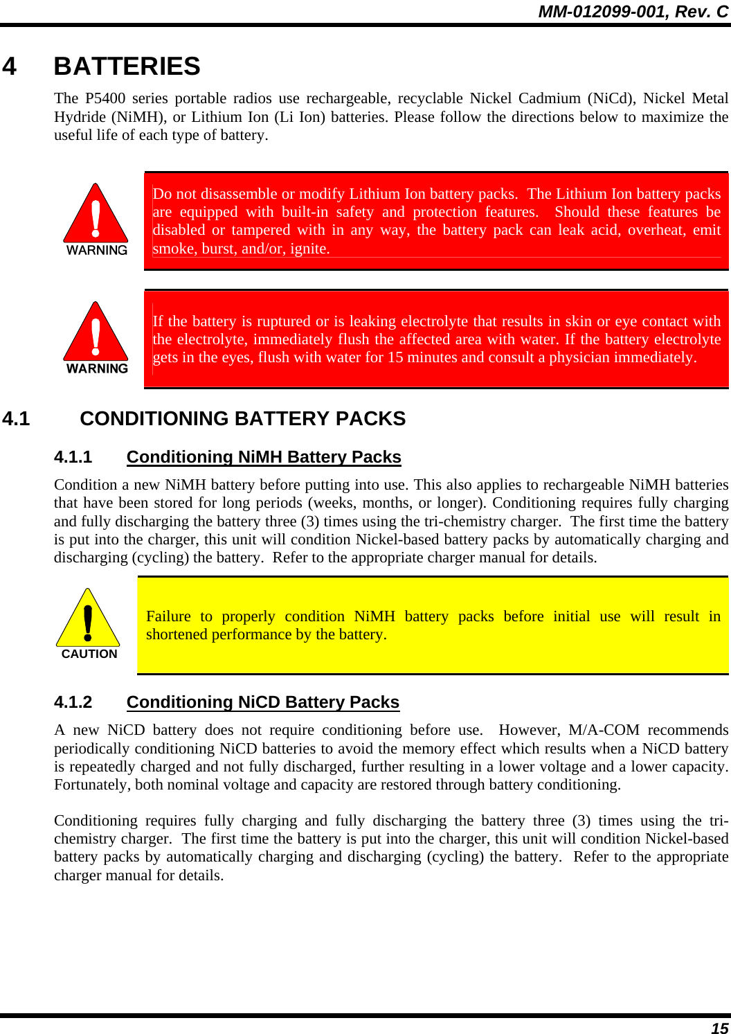 MM-012099-001, Rev. C 15 4 BATTERIES The P5400 series portable radios use rechargeable, recyclable Nickel Cadmium (NiCd), Nickel Metal Hydride (NiMH), or Lithium Ion (Li Ion) batteries. Please follow the directions below to maximize the useful life of each type of battery.   Do not disassemble or modify Lithium Ion battery packs.  The Lithium Ion battery packs are equipped with built-in safety and protection features.  Should these features be disabled or tampered with in any way, the battery pack can leak acid, overheat, emit smoke, burst, and/or, ignite.   If the battery is ruptured or is leaking electrolyte that results in skin or eye contact with the electrolyte, immediately flush the affected area with water. If the battery electrolyte gets in the eyes, flush with water for 15 minutes and consult a physician immediately. 4.1 CONDITIONING BATTERY PACKS 4.1.1  Conditioning NiMH Battery Packs Condition a new NiMH battery before putting into use. This also applies to rechargeable NiMH batteries that have been stored for long periods (weeks, months, or longer). Conditioning requires fully charging and fully discharging the battery three (3) times using the tri-chemistry charger.  The first time the battery is put into the charger, this unit will condition Nickel-based battery packs by automatically charging and discharging (cycling) the battery.  Refer to the appropriate charger manual for details. CAUTION  Failure to properly condition NiMH battery packs before initial use will result in shortened performance by the battery. 4.1.2  Conditioning NiCD Battery Packs A new NiCD battery does not require conditioning before use.  However, M/A-COM recommends periodically conditioning NiCD batteries to avoid the memory effect which results when a NiCD battery is repeatedly charged and not fully discharged, further resulting in a lower voltage and a lower capacity. Fortunately, both nominal voltage and capacity are restored through battery conditioning.   Conditioning requires fully charging and fully discharging the battery three (3) times using the tri-chemistry charger.  The first time the battery is put into the charger, this unit will condition Nickel-based battery packs by automatically charging and discharging (cycling) the battery.  Refer to the appropriate charger manual for details.  