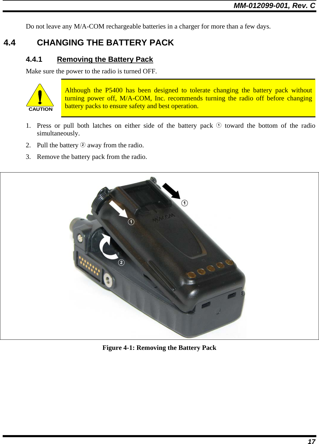 MM-012099-001, Rev. C 17 Do not leave any M/A-COM rechargeable batteries in a charger for more than a few days.  4.4  CHANGING THE BATTERY PACK 4.4.1  Removing the Battery Pack Make sure the power to the radio is turned OFF. CAUTION Although the P5400 has been designed to tolerate changing the battery pack without turning power off, M/A-COM, Inc. recommends turning the radio off before changing battery packs to ensure safety and best operation. 1. Press or pull both latches on either side of the battery pack  toward the bottom of the radio simultaneously.  2. Pull the battery  away from the radio. 3. Remove the battery pack from the radio.   Figure 4-1: Removing the Battery Pack 