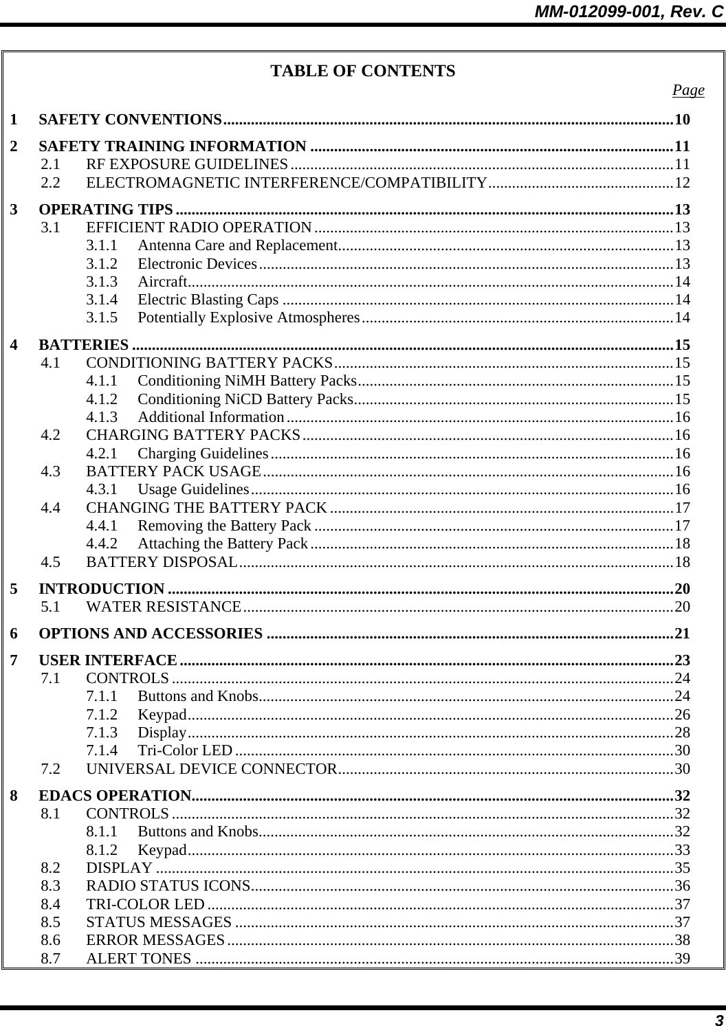 MM-012099-001, Rev. C 3 TABLE OF CONTENTS  Page 1 SAFETY CONVENTIONS..................................................................................................................10 2 SAFETY TRAINING INFORMATION ............................................................................................11 2.1 RF EXPOSURE GUIDELINES.................................................................................................11 2.2 ELECTROMAGNETIC INTERFERENCE/COMPATIBILITY...............................................12 3 OPERATING TIPS ..............................................................................................................................13 3.1 EFFICIENT RADIO OPERATION...........................................................................................13 3.1.1 Antenna Care and Replacement.....................................................................................13 3.1.2 Electronic Devices.........................................................................................................13 3.1.3 Aircraft...........................................................................................................................14 3.1.4 Electric Blasting Caps ...................................................................................................14 3.1.5 Potentially Explosive Atmospheres...............................................................................14 4 BATTERIES .........................................................................................................................................15 4.1 CONDITIONING BATTERY PACKS......................................................................................15 4.1.1 Conditioning NiMH Battery Packs................................................................................15 4.1.2 Conditioning NiCD Battery Packs.................................................................................15 4.1.3 Additional Information..................................................................................................16 4.2 CHARGING BATTERY PACKS..............................................................................................16 4.2.1 Charging Guidelines......................................................................................................16 4.3 BATTERY PACK USAGE........................................................................................................16 4.3.1 Usage Guidelines...........................................................................................................16 4.4 CHANGING THE BATTERY PACK .......................................................................................17 4.4.1 Removing the Battery Pack ...........................................................................................17 4.4.2 Attaching the Battery Pack............................................................................................18 4.5 BATTERY DISPOSAL..............................................................................................................18 5 INTRODUCTION ................................................................................................................................20 5.1 WATER RESISTANCE.............................................................................................................20 6 OPTIONS AND ACCESSORIES .......................................................................................................21 7 USER INTERFACE.............................................................................................................................23 7.1 CONTROLS...............................................................................................................................24 7.1.1 Buttons and Knobs.........................................................................................................24 7.1.2 Keypad...........................................................................................................................26 7.1.3 Display...........................................................................................................................28 7.1.4 Tri-Color LED...............................................................................................................30 7.2 UNIVERSAL DEVICE CONNECTOR.....................................................................................30 8 EDACS OPERATION..........................................................................................................................32 8.1 CONTROLS...............................................................................................................................32 8.1.1 Buttons and Knobs.........................................................................................................32 8.1.2 Keypad...........................................................................................................................33 8.2 DISPLAY ...................................................................................................................................35 8.3 RADIO STATUS ICONS...........................................................................................................36 8.4 TRI-COLOR LED......................................................................................................................37 8.5 STATUS MESSAGES ...............................................................................................................37 8.6 ERROR MESSAGES.................................................................................................................38 8.7 ALERT TONES .........................................................................................................................39 