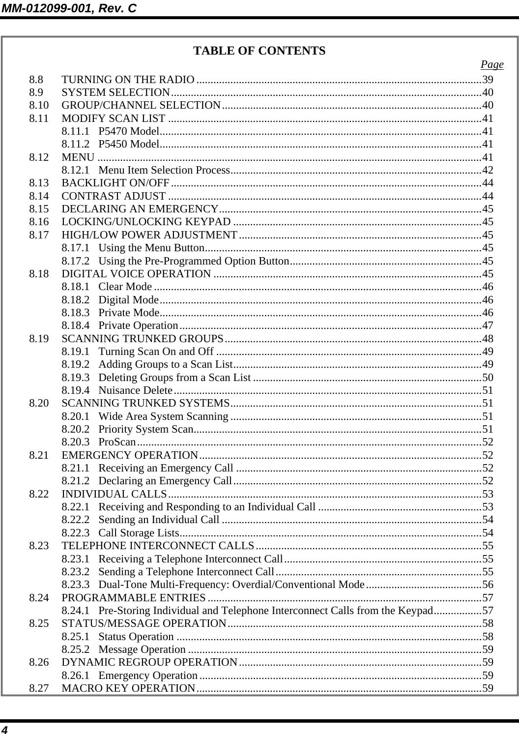 MM-012099-001, Rev. C 4 TABLE OF CONTENTS  Page 8.8 TURNING ON THE RADIO .....................................................................................................39 8.9 SYSTEM SELECTION..............................................................................................................40 8.10 GROUP/CHANNEL SELECTION............................................................................................40 8.11 MODIFY SCAN LIST ...............................................................................................................41 8.11.1 P5470 Model..................................................................................................................41 8.11.2 P5450 Model..................................................................................................................41 8.12 MENU ........................................................................................................................................41 8.12.1 Menu Item Selection Process.........................................................................................42 8.13 BACKLIGHT ON/OFF..............................................................................................................44 8.14 CONTRAST ADJUST ...............................................................................................................44 8.15 DECLARING AN EMERGENCY.............................................................................................45 8.16 LOCKING/UNLOCKING KEYPAD ........................................................................................45 8.17 HIGH/LOW POWER ADJUSTMENT......................................................................................45 8.17.1 Using the Menu Button..................................................................................................45 8.17.2 Using the Pre-Programmed Option Button....................................................................45 8.18 DIGITAL VOICE OPERATION ...............................................................................................45 8.18.1 Clear Mode ....................................................................................................................46 8.18.2 Digital Mode..................................................................................................................46 8.18.3 Private Mode..................................................................................................................46 8.18.4 Private Operation...........................................................................................................47 8.19 SCANNING TRUNKED GROUPS...........................................................................................48 8.19.1 Turning Scan On and Off ..............................................................................................49 8.19.2 Adding Groups to a Scan List........................................................................................49 8.19.3 Deleting Groups from a Scan List .................................................................................50 8.19.4 Nuisance Delete.............................................................................................................51 8.20 SCANNING TRUNKED SYSTEMS.........................................................................................51 8.20.1 Wide Area System Scanning .........................................................................................51 8.20.2 Priority System Scan......................................................................................................51 8.20.3 ProScan..........................................................................................................................52 8.21 EMERGENCY OPERATION....................................................................................................52 8.21.1 Receiving an Emergency Call .......................................................................................52 8.21.2 Declaring an Emergency Call........................................................................................52 8.22 INDIVIDUAL CALLS...............................................................................................................53 8.22.1 Receiving and Responding to an Individual Call ..........................................................53 8.22.2 Sending an Individual Call ............................................................................................54 8.22.3 Call Storage Lists...........................................................................................................54 8.23 TELEPHONE INTERCONNECT CALLS................................................................................55 8.23.1 Receiving a Telephone Interconnect Call......................................................................55 8.23.2 Sending a Telephone Interconnect Call.........................................................................55 8.23.3 Dual-Tone Multi-Frequency: Overdial/Conventional Mode.........................................56 8.24 PROGRAMMABLE ENTRIES .................................................................................................57 8.24.1 Pre-Storing Individual and Telephone Interconnect Calls from the Keypad.................57 8.25 STATUS/MESSAGE OPERATION..........................................................................................58 8.25.1 Status Operation ............................................................................................................58 8.25.2 Message Operation ........................................................................................................59 8.26 DYNAMIC REGROUP OPERATION......................................................................................59 8.26.1 Emergency Operation....................................................................................................59 8.27 MACRO KEY OPERATION.....................................................................................................59 
