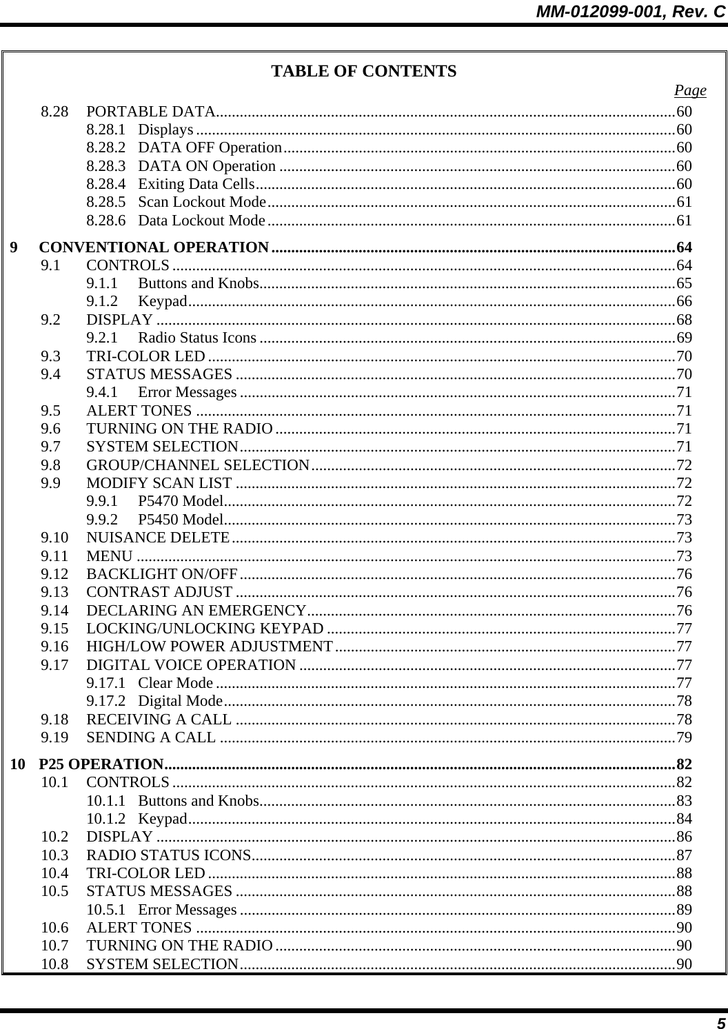 MM-012099-001, Rev. C 5 TABLE OF CONTENTS  Page 8.28 PORTABLE DATA....................................................................................................................60 8.28.1 Displays .........................................................................................................................60 8.28.2 DATA OFF Operation...................................................................................................60 8.28.3 DATA ON Operation ....................................................................................................60 8.28.4 Exiting Data Cells..........................................................................................................60 8.28.5 Scan Lockout Mode.......................................................................................................61 8.28.6 Data Lockout Mode.......................................................................................................61 9 CONVENTIONAL OPERATION......................................................................................................64 9.1 CONTROLS...............................................................................................................................64 9.1.1 Buttons and Knobs.........................................................................................................65 9.1.2 Keypad...........................................................................................................................66 9.2 DISPLAY ...................................................................................................................................68 9.2.1 Radio Status Icons .........................................................................................................69 9.3 TRI-COLOR LED......................................................................................................................70 9.4 STATUS MESSAGES ...............................................................................................................70 9.4.1 Error Messages ..............................................................................................................71 9.5 ALERT TONES .........................................................................................................................71 9.6 TURNING ON THE RADIO.....................................................................................................71 9.7 SYSTEM SELECTION..............................................................................................................71 9.8 GROUP/CHANNEL SELECTION............................................................................................72 9.9 MODIFY SCAN LIST ...............................................................................................................72 9.9.1 P5470 Model..................................................................................................................72 9.9.2 P5450 Model..................................................................................................................73 9.10 NUISANCE DELETE................................................................................................................73 9.11 MENU ........................................................................................................................................73 9.12 BACKLIGHT ON/OFF..............................................................................................................76 9.13 CONTRAST ADJUST ...............................................................................................................76 9.14 DECLARING AN EMERGENCY.............................................................................................76 9.15 LOCKING/UNLOCKING KEYPAD ........................................................................................77 9.16 HIGH/LOW POWER ADJUSTMENT......................................................................................77 9.17 DIGITAL VOICE OPERATION ...............................................................................................77 9.17.1 Clear Mode....................................................................................................................77 9.17.2 Digital Mode..................................................................................................................78 9.18 RECEIVING A CALL ...............................................................................................................78 9.19 SENDING A CALL ...................................................................................................................79 10 P25 OPERATION.................................................................................................................................82 10.1 CONTROLS...............................................................................................................................82 10.1.1 Buttons and Knobs.........................................................................................................83 10.1.2 Keypad...........................................................................................................................84 10.2 DISPLAY ...................................................................................................................................86 10.3 RADIO STATUS ICONS...........................................................................................................87 10.4 TRI-COLOR LED......................................................................................................................88 10.5 STATUS MESSAGES ...............................................................................................................88 10.5.1 Error Messages ..............................................................................................................89 10.6 ALERT TONES .........................................................................................................................90 10.7 TURNING ON THE RADIO.....................................................................................................90 10.8 SYSTEM SELECTION..............................................................................................................90 