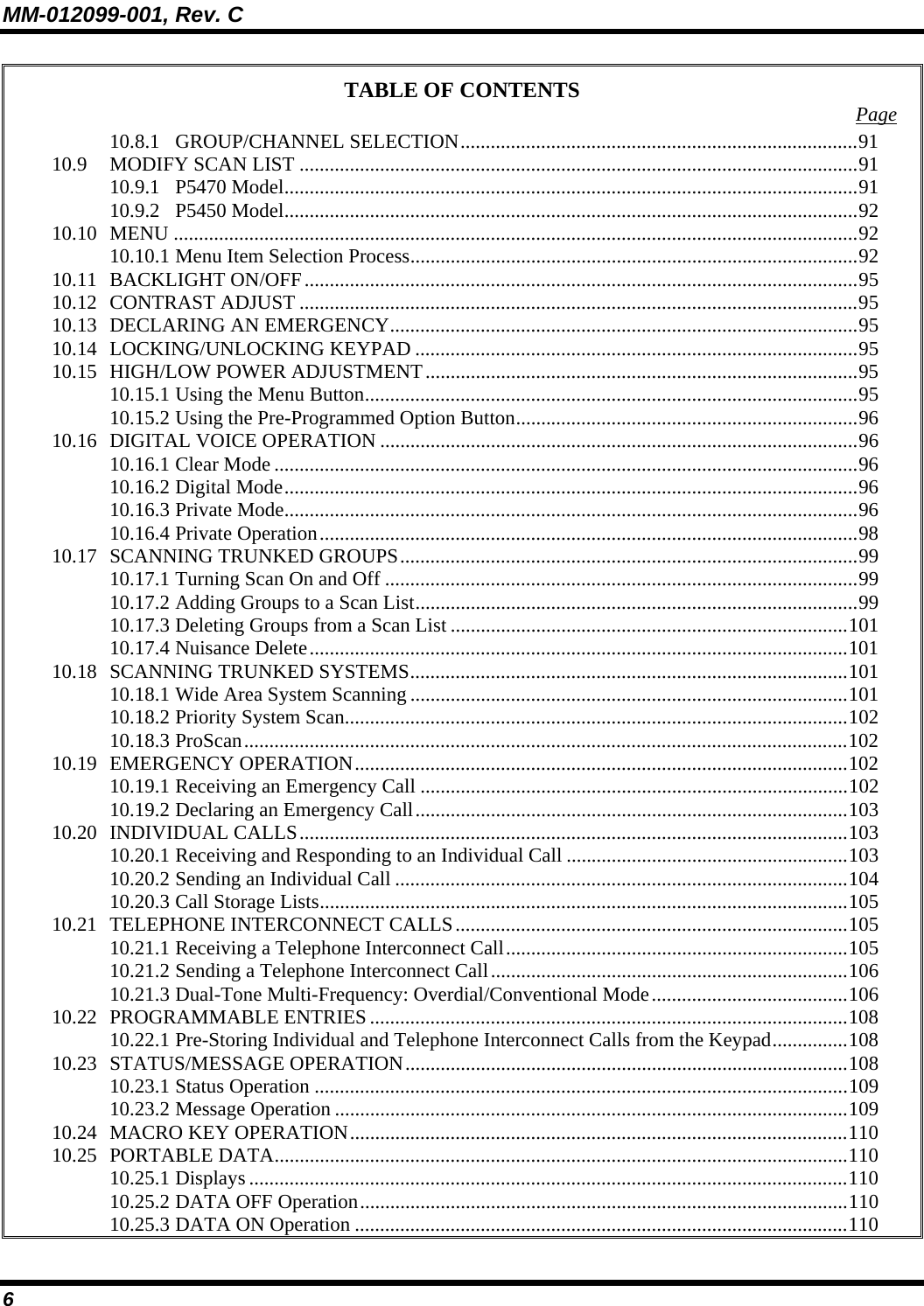 MM-012099-001, Rev. C 6 TABLE OF CONTENTS  Page 10.8.1 GROUP/CHANNEL SELECTION...............................................................................91 10.9 MODIFY SCAN LIST ...............................................................................................................91 10.9.1 P5470 Model..................................................................................................................91 10.9.2 P5450 Model..................................................................................................................92 10.10 MENU ........................................................................................................................................92 10.10.1 Menu Item Selection Process.........................................................................................92 10.11 BACKLIGHT ON/OFF..............................................................................................................95 10.12 CONTRAST ADJUST ...............................................................................................................95 10.13 DECLARING AN EMERGENCY.............................................................................................95 10.14 LOCKING/UNLOCKING KEYPAD ........................................................................................95 10.15 HIGH/LOW POWER ADJUSTMENT......................................................................................95 10.15.1 Using the Menu Button..................................................................................................95 10.15.2 Using the Pre-Programmed Option Button....................................................................96 10.16 DIGITAL VOICE OPERATION ...............................................................................................96 10.16.1 Clear Mode ....................................................................................................................96 10.16.2 Digital Mode..................................................................................................................96 10.16.3 Private Mode..................................................................................................................96 10.16.4 Private Operation...........................................................................................................98 10.17 SCANNING TRUNKED GROUPS...........................................................................................99 10.17.1 Turning Scan On and Off ..............................................................................................99 10.17.2 Adding Groups to a Scan List........................................................................................99 10.17.3 Deleting Groups from a Scan List ...............................................................................101 10.17.4 Nuisance Delete...........................................................................................................101 10.18 SCANNING TRUNKED SYSTEMS.......................................................................................101 10.18.1 Wide Area System Scanning .......................................................................................101 10.18.2 Priority System Scan....................................................................................................102 10.18.3 ProScan........................................................................................................................102 10.19 EMERGENCY OPERATION..................................................................................................102 10.19.1 Receiving an Emergency Call .....................................................................................102 10.19.2 Declaring an Emergency Call......................................................................................103 10.20 INDIVIDUAL CALLS.............................................................................................................103 10.20.1 Receiving and Responding to an Individual Call ........................................................103 10.20.2 Sending an Individual Call ..........................................................................................104 10.20.3 Call Storage Lists.........................................................................................................105 10.21 TELEPHONE INTERCONNECT CALLS..............................................................................105 10.21.1 Receiving a Telephone Interconnect Call....................................................................105 10.21.2 Sending a Telephone Interconnect Call.......................................................................106 10.21.3 Dual-Tone Multi-Frequency: Overdial/Conventional Mode.......................................106 10.22 PROGRAMMABLE ENTRIES...............................................................................................108 10.22.1 Pre-Storing Individual and Telephone Interconnect Calls from the Keypad...............108 10.23 STATUS/MESSAGE OPERATION........................................................................................108 10.23.1 Status Operation ..........................................................................................................109 10.23.2 Message Operation ......................................................................................................109 10.24 MACRO KEY OPERATION...................................................................................................110 10.25 PORTABLE DATA..................................................................................................................110 10.25.1 Displays .......................................................................................................................110 10.25.2 DATA OFF Operation.................................................................................................110 10.25.3 DATA ON Operation ..................................................................................................110 