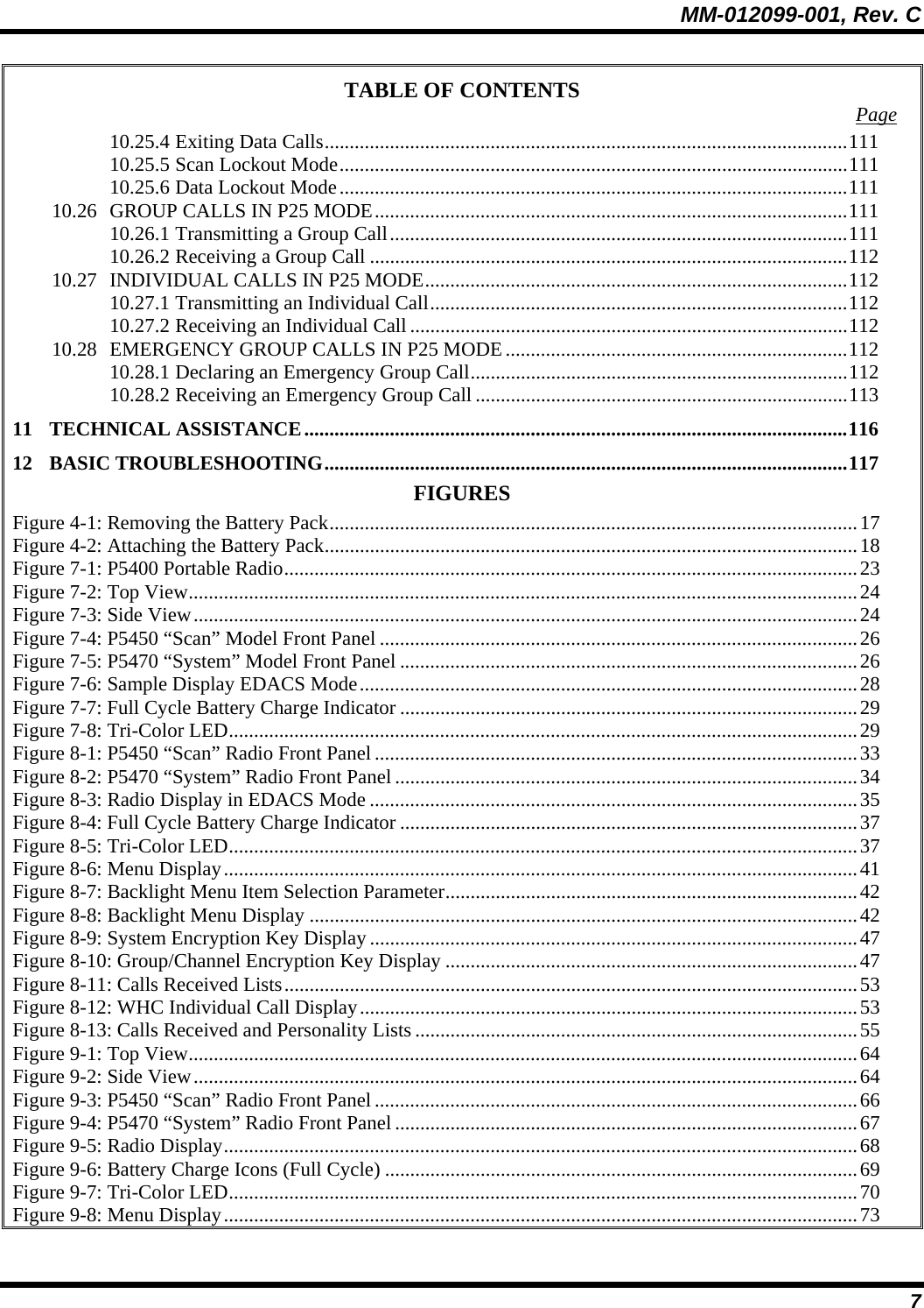 MM-012099-001, Rev. C 7 TABLE OF CONTENTS  Page 10.25.4 Exiting Data Calls........................................................................................................111 10.25.5 Scan Lockout Mode.....................................................................................................111 10.25.6 Data Lockout Mode.....................................................................................................111 10.26 GROUP CALLS IN P25 MODE..............................................................................................111 10.26.1 Transmitting a Group Call...........................................................................................111 10.26.2 Receiving a Group Call ...............................................................................................112 10.27 INDIVIDUAL CALLS IN P25 MODE....................................................................................112 10.27.1 Transmitting an Individual Call...................................................................................112 10.27.2 Receiving an Individual Call .......................................................................................112 10.28 EMERGENCY GROUP CALLS IN P25 MODE....................................................................112 10.28.1 Declaring an Emergency Group Call...........................................................................112 10.28.2 Receiving an Emergency Group Call ..........................................................................113 11 TECHNICAL ASSISTANCE............................................................................................................116 12 BASIC TROUBLESHOOTING........................................................................................................117 FIGURES Figure 4-1: Removing the Battery Pack.........................................................................................................17 Figure 4-2: Attaching the Battery Pack..........................................................................................................18 Figure 7-1: P5400 Portable Radio..................................................................................................................23 Figure 7-2: Top View.....................................................................................................................................24 Figure 7-3: Side View....................................................................................................................................24 Figure 7-4: P5450 “Scan” Model Front Panel ...............................................................................................26 Figure 7-5: P5470 “System” Model Front Panel ...........................................................................................26 Figure 7-6: Sample Display EDACS Mode...................................................................................................28 Figure 7-7: Full Cycle Battery Charge Indicator ...........................................................................................29 Figure 7-8: Tri-Color LED.............................................................................................................................29 Figure 8-1: P5450 “Scan” Radio Front Panel................................................................................................33 Figure 8-2: P5470 “System” Radio Front Panel ............................................................................................34 Figure 8-3: Radio Display in EDACS Mode .................................................................................................35 Figure 8-4: Full Cycle Battery Charge Indicator ...........................................................................................37 Figure 8-5: Tri-Color LED.............................................................................................................................37 Figure 8-6: Menu Display..............................................................................................................................41 Figure 8-7: Backlight Menu Item Selection Parameter..................................................................................42 Figure 8-8: Backlight Menu Display .............................................................................................................42 Figure 8-9: System Encryption Key Display .................................................................................................47 Figure 8-10: Group/Channel Encryption Key Display ..................................................................................47 Figure 8-11: Calls Received Lists..................................................................................................................53 Figure 8-12: WHC Individual Call Display...................................................................................................53 Figure 8-13: Calls Received and Personality Lists ........................................................................................55 Figure 9-1: Top View.....................................................................................................................................64 Figure 9-2: Side View....................................................................................................................................64 Figure 9-3: P5450 “Scan” Radio Front Panel................................................................................................66 Figure 9-4: P5470 “System” Radio Front Panel ............................................................................................67 Figure 9-5: Radio Display..............................................................................................................................68 Figure 9-6: Battery Charge Icons (Full Cycle) ..............................................................................................69 Figure 9-7: Tri-Color LED.............................................................................................................................70 Figure 9-8: Menu Display..............................................................................................................................73 