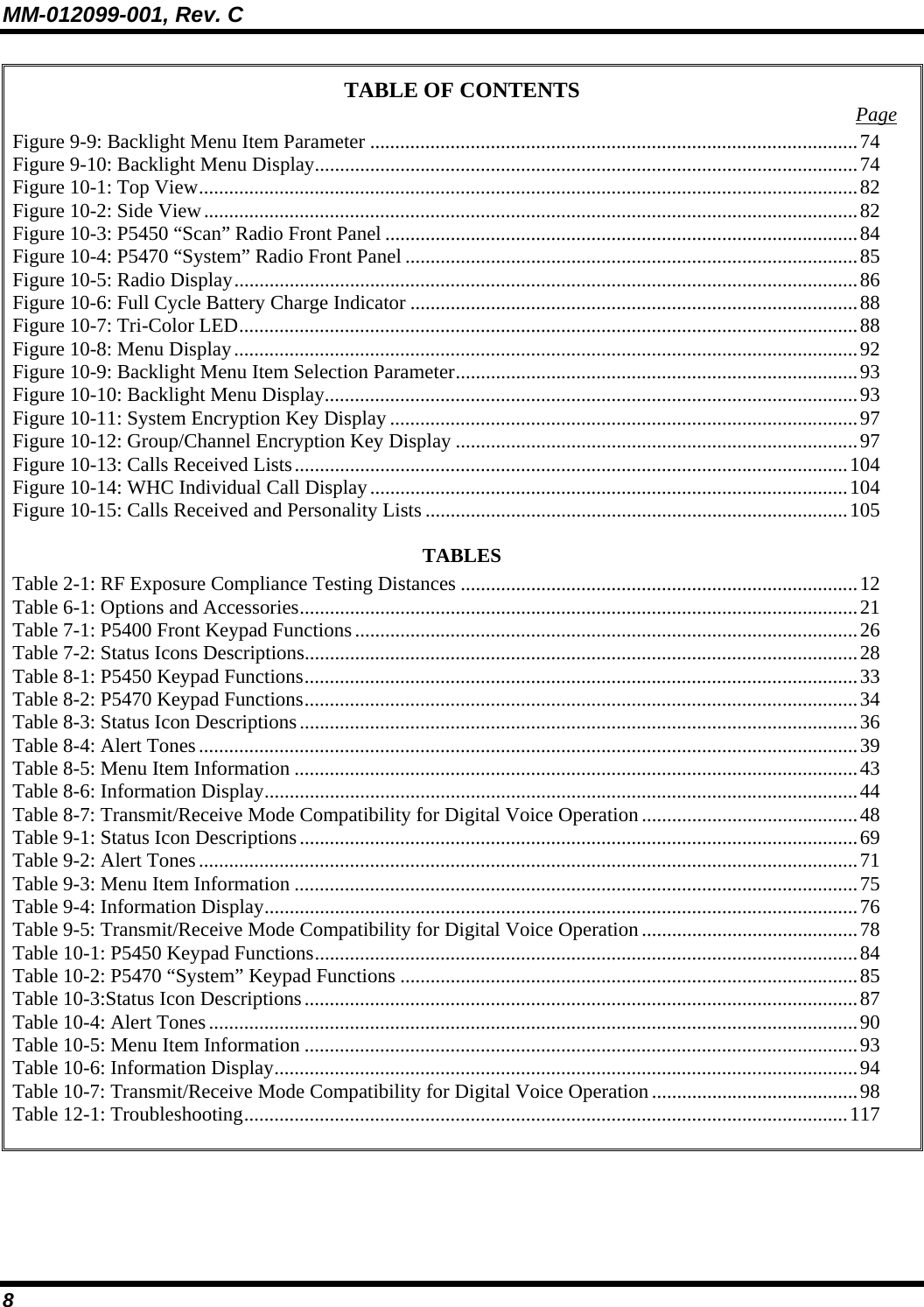 MM-012099-001, Rev. C 8 TABLE OF CONTENTS  Page Figure 9-9: Backlight Menu Item Parameter .................................................................................................74 Figure 9-10: Backlight Menu Display............................................................................................................74 Figure 10-1: Top View...................................................................................................................................82 Figure 10-2: Side View..................................................................................................................................82 Figure 10-3: P5450 “Scan” Radio Front Panel ..............................................................................................84 Figure 10-4: P5470 “System” Radio Front Panel ..........................................................................................85 Figure 10-5: Radio Display............................................................................................................................86 Figure 10-6: Full Cycle Battery Charge Indicator .........................................................................................88 Figure 10-7: Tri-Color LED...........................................................................................................................88 Figure 10-8: Menu Display............................................................................................................................92 Figure 10-9: Backlight Menu Item Selection Parameter................................................................................93 Figure 10-10: Backlight Menu Display..........................................................................................................93 Figure 10-11: System Encryption Key Display .............................................................................................97 Figure 10-12: Group/Channel Encryption Key Display ................................................................................97 Figure 10-13: Calls Received Lists..............................................................................................................104 Figure 10-14: WHC Individual Call Display...............................................................................................104 Figure 10-15: Calls Received and Personality Lists ....................................................................................105 TABLES Table 2-1: RF Exposure Compliance Testing Distances ...............................................................................12 Table 6-1: Options and Accessories...............................................................................................................21 Table 7-1: P5400 Front Keypad Functions....................................................................................................26 Table 7-2: Status Icons Descriptions..............................................................................................................28 Table 8-1: P5450 Keypad Functions..............................................................................................................33 Table 8-2: P5470 Keypad Functions..............................................................................................................34 Table 8-3: Status Icon Descriptions...............................................................................................................36 Table 8-4: Alert Tones...................................................................................................................................39 Table 8-5: Menu Item Information ................................................................................................................43 Table 8-6: Information Display......................................................................................................................44 Table 8-7: Transmit/Receive Mode Compatibility for Digital Voice Operation...........................................48 Table 9-1: Status Icon Descriptions...............................................................................................................69 Table 9-2: Alert Tones...................................................................................................................................71 Table 9-3: Menu Item Information ................................................................................................................75 Table 9-4: Information Display......................................................................................................................76 Table 9-5: Transmit/Receive Mode Compatibility for Digital Voice Operation...........................................78 Table 10-1: P5450 Keypad Functions............................................................................................................84 Table 10-2: P5470 “System” Keypad Functions ...........................................................................................85 Table 10-3:Status Icon Descriptions..............................................................................................................87 Table 10-4: Alert Tones.................................................................................................................................90 Table 10-5: Menu Item Information ..............................................................................................................93 Table 10-6: Information Display....................................................................................................................94 Table 10-7: Transmit/Receive Mode Compatibility for Digital Voice Operation.........................................98 Table 12-1: Troubleshooting........................................................................................................................117   