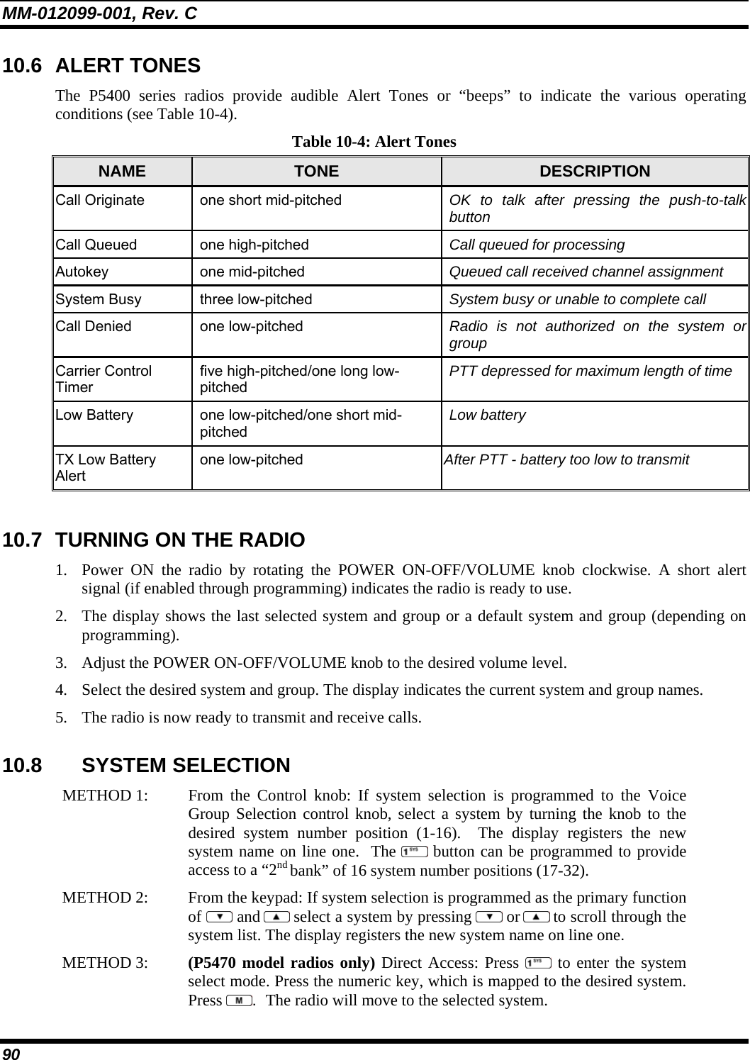 MM-012099-001, Rev. C 90 10.6 ALERT TONES The P5400 series radios provide audible Alert Tones or “beeps” to indicate the various operating conditions (see Table 10-4). Table 10-4: Alert Tones NAME  TONE  DESCRIPTION Call Originate  one short mid-pitched  OK to talk after pressing the push-to-talk button Call Queued  one high-pitched  Call queued for processing Autokey one mid-pitched  Queued call received channel assignment System Busy  three low-pitched  System busy or unable to complete call Call Denied  one low-pitched  Radio is not authorized on the system or group Carrier Control Timer five high-pitched/one long low-pitched PTT depressed for maximum length of time Low Battery  one low-pitched/one short mid-pitched Low battery TX Low Battery Alert one low-pitched  After PTT - battery too low to transmit  10.7  TURNING ON THE RADIO 1. Power ON the radio by rotating the POWER ON-OFF/VOLUME knob clockwise. A short alert signal (if enabled through programming) indicates the radio is ready to use.  2. The display shows the last selected system and group or a default system and group (depending on programming).  3. Adjust the POWER ON-OFF/VOLUME knob to the desired volume level.  4. Select the desired system and group. The display indicates the current system and group names.  5. The radio is now ready to transmit and receive calls. 10.8 SYSTEM SELECTION METHOD 1:   From the Control knob: If system selection is programmed to the Voice Group Selection control knob, select a system by turning the knob to thedesired system number position (1-16).  The display registers the new system name on line one.  The  button can be programmed to provide access to a “2nd bank” of 16 system number positions (17-32). METHOD 2:   From the keypad: If system selection is programmed as the primary function of  and  select a system by pressing   or  to scroll through the system list. The display registers the new system name on line one.  METHOD 3:   (P5470 model radios only) Direct Access: Press  to enter the system select mode. Press the numeric key, which is mapped to the desired system.Press  .  The radio will move to the selected system.  