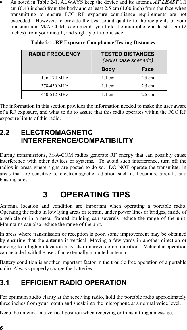 6 • As noted in Table 2-1, ALWAYS keep the device and its antenna AT LEAST 1.1 cm (0.43 inches) from the body and at least 2.5 cm (1.00 inch) from the face when transmitting to ensure FCC RF exposure compliance requirements are not exceeded.  However, to provide the best sound quality to the recipients of your transmission, M/A-COM recommends you hold the microphone at least 5 cm (2 inches) from your mouth, and slightly off to one side. Table 2-1: RF Exposure Compliance Testing Distances TESTED DISTANCES (worst case scenario) RADIO FREQUENCY Body  Face 136-174 MHz  1.1 cm  2.5 cm 378-430 MHz  1.1 cm  2.5 cm 440-512 MHz  1.1 cm  2.5 cm The information in this section provides the information needed to make the user aware of a RF exposure, and what to do to assure that this radio operates within the FCC RF exposure limits of this radio. 2.2 ELECTROMAGNETIC INTERFERENCE/COMPATIBILITY During transmissions, M/A-COM radios generate RF energy that can possibly cause interference with other devices or systems.  To avoid such interference, turn off the radios in areas where signs are posted to do so.  DO NOT operate the transmitter in areas that are sensitive to electromagnetic radiation such as hospitals, aircraft, and blasting sites. 3 OPERATING TIPS Antenna location and condition are important when operating a portable radio. Operating the radio in low lying areas or terrain, under power lines or bridges, inside of a vehicle or in a metal framed building can severely reduce the range of the unit. Mountains can also reduce the range of the unit.  In areas where transmission or reception is poor, some improvement may be obtained by ensuring that the antenna is vertical. Moving a few yards in another direction or moving to a higher elevation may also improve communications. Vehicular operation can be aided with the use of an externally mounted antenna.  Battery condition is another important factor in the trouble free operation of a portable radio. Always properly charge the batteries.  3.1  EFFICIENT RADIO OPERATION For optimum audio clarity at the receiving radio, hold the portable radio approximately three inches from your mouth and speak into the microphone at a normal voice level.  Keep the antenna in a vertical position when receiving or transmitting a message.  