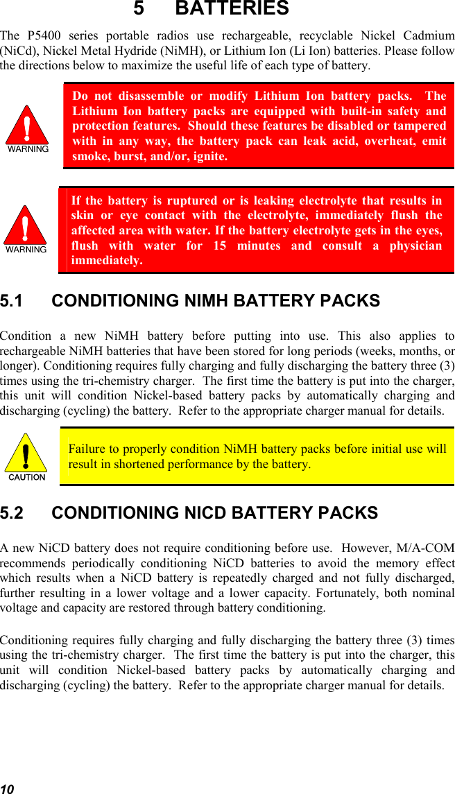 10 5 BATTERIES The P5400 series portable radios use rechargeable, recyclable Nickel Cadmium (NiCd), Nickel Metal Hydride (NiMH), or Lithium Ion (Li Ion) batteries. Please follow the directions below to maximize the useful life of each type of battery.  Do not disassemble or modify Lithium Ion battery packs.  The Lithium Ion battery packs are equipped with built-in safety and protection features.  Should these features be disabled or tampered with in any way, the battery pack can leak acid, overheat, emit smoke, burst, and/or, ignite.   If the battery is ruptured or is leaking electrolyte that results in skin or eye contact with the electrolyte, immediately flush the affected area with water. If the battery electrolyte gets in the eyes, flush with water for 15 minutes and consult a physician immediately. 5.1  CONDITIONING NIMH BATTERY PACKS Condition a new NiMH battery before putting into use. This also applies to rechargeable NiMH batteries that have been stored for long periods (weeks, months, or longer). Conditioning requires fully charging and fully discharging the battery three (3) times using the tri-chemistry charger.  The first time the battery is put into the charger, this unit will condition Nickel-based battery packs by automatically charging and discharging (cycling) the battery.  Refer to the appropriate charger manual for details. CAUTION  Failure to properly condition NiMH battery packs before initial use will result in shortened performance by the battery. 5.2  CONDITIONING NICD BATTERY PACKS A new NiCD battery does not require conditioning before use.  However, M/A-COM recommends periodically conditioning NiCD batteries to avoid the memory effect which results when a NiCD battery is repeatedly charged and not fully discharged, further resulting in a lower voltage and a lower capacity. Fortunately, both nominal voltage and capacity are restored through battery conditioning.   Conditioning requires fully charging and fully discharging the battery three (3) times using the tri-chemistry charger.  The first time the battery is put into the charger, this unit will condition Nickel-based battery packs by automatically charging and discharging (cycling) the battery.  Refer to the appropriate charger manual for details.  
