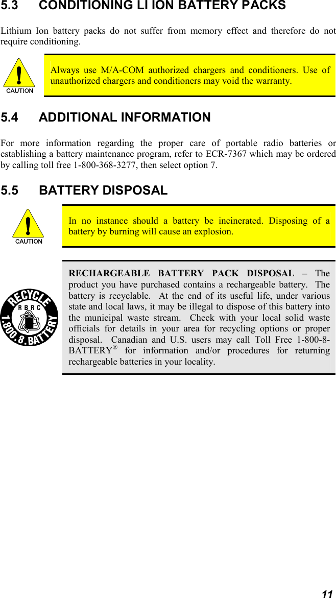 11 5.3  CONDITIONING LI ION BATTERY PACKS Lithium Ion battery packs do not suffer from memory effect and therefore do not require conditioning.   CAUTION  Always use M/A-COM authorized chargers and conditioners. Use of unauthorized chargers and conditioners may void the warranty. 5.4 ADDITIONAL INFORMATION For more information regarding the proper care of portable radio batteries or establishing a battery maintenance program, refer to ECR-7367 which may be ordered by calling toll free 1-800-368-3277, then select option 7. 5.5 BATTERY DISPOSAL CAUTION  In no instance should a battery be incinerated. Disposing of a battery by burning will cause an explosion.   RECHARGEABLE BATTERY PACK DISPOSAL – The product you have purchased contains a rechargeable battery.  The battery is recyclable.  At the end of its useful life, under various state and local laws, it may be illegal to dispose of this battery into the municipal waste stream.  Check with your local solid waste officials for details in your area for recycling options or proper disposal.  Canadian and U.S. users may call Toll Free 1-800-8-BATTERY® for information and/or procedures for returning rechargeable batteries in your locality. 