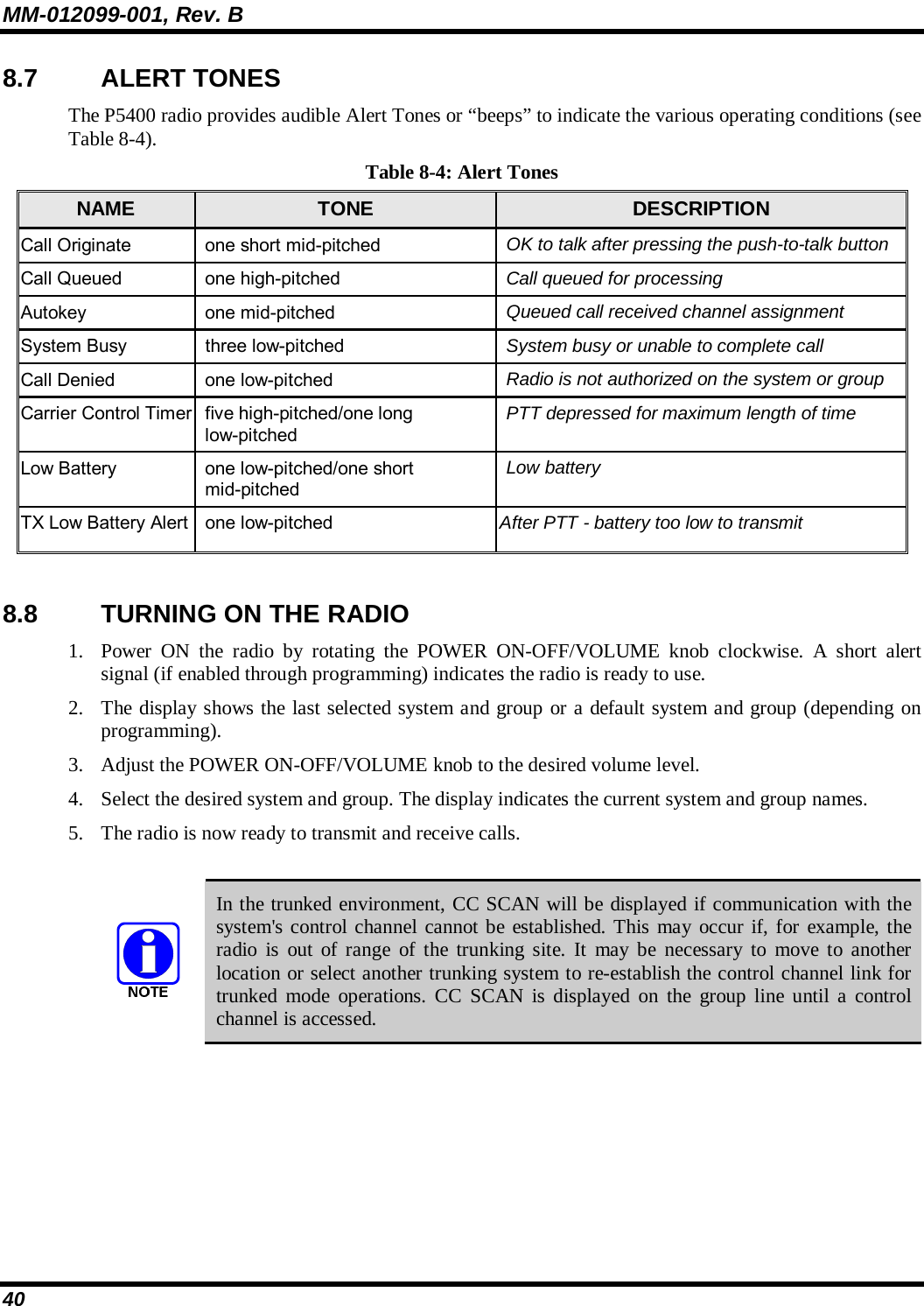 MM-012099-001, Rev. B 40 8.7 ALERT TONES The P5400 radio provides audible Alert Tones or “beeps” to indicate the various operating conditions (see Table 8-4). Table 8-4: Alert Tones NAME  TONE  DESCRIPTION Call Originate  one short mid-pitched  OK to talk after pressing the push-to-talk button Call Queued  one high-pitched  Call queued for processing Autokey one mid-pitched  Queued call received channel assignment System Busy  three low-pitched  System busy or unable to complete call Call Denied  one low-pitched  Radio is not authorized on the system or group Carrier Control Timer  five high-pitched/one long low-pitched PTT depressed for maximum length of time Low Battery  one low-pitched/one short mid-pitched Low battery TX Low Battery Alert  one low-pitched  After PTT - battery too low to transmit  8.8  TURNING ON THE RADIO 1. Power ON the radio by rotating the POWER ON-OFF/VOLUME knob clockwise. A short alert signal (if enabled through programming) indicates the radio is ready to use.  2. The display shows the last selected system and group or a default system and group (depending on programming).  3. Adjust the POWER ON-OFF/VOLUME knob to the desired volume level.  4. Select the desired system and group. The display indicates the current system and group names.  5. The radio is now ready to transmit and receive calls.   In the trunked environment, CC SCAN will be displayed if communication with the system&apos;s control channel cannot be established. This may occur if, for example, the radio is out of range of the trunking site. It may be necessary to move to another location or select another trunking system to re-establish the control channel link for trunked mode operations. CC SCAN is displayed on the group line until a control channel is accessed.  