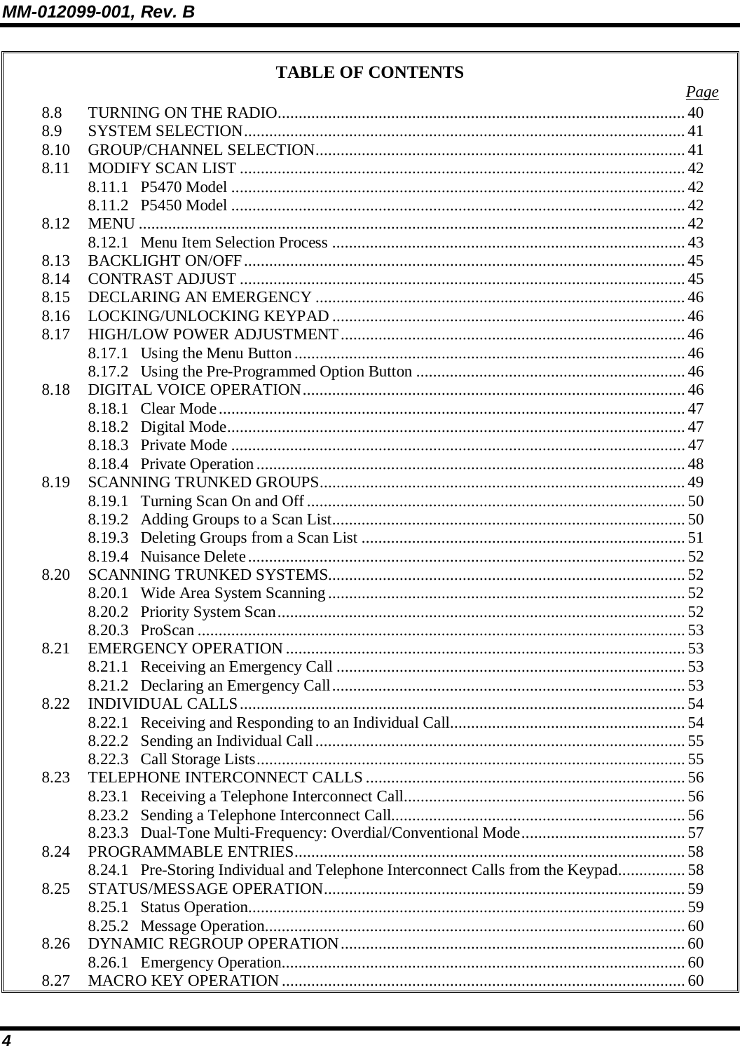 MM-012099-001, Rev. B 4 TABLE OF CONTENTS  Page 8.8 TURNING ON THE RADIO.................................................................................................40 8.9 SYSTEM SELECTION.........................................................................................................41 8.10 GROUP/CHANNEL SELECTION........................................................................................41 8.11 MODIFY SCAN LIST ..........................................................................................................42 8.11.1 P5470 Model ............................................................................................................ 42 8.11.2 P5450 Model ............................................................................................................ 42 8.12 MENU ..................................................................................................................................42 8.12.1 Menu Item Selection Process ....................................................................................43 8.13 BACKLIGHT ON/OFF......................................................................................................... 45 8.14 CONTRAST ADJUST .......................................................................................................... 45 8.15 DECLARING AN EMERGENCY ........................................................................................ 46 8.16 LOCKING/UNLOCKING KEYPAD ....................................................................................46 8.17 HIGH/LOW POWER ADJUSTMENT..................................................................................46 8.17.1 Using the Menu Button.............................................................................................46 8.17.2 Using the Pre-Programmed Option Button ................................................................46 8.18 DIGITAL VOICE OPERATION...........................................................................................46 8.18.1 Clear Mode............................................................................................................... 47 8.18.2 Digital Mode............................................................................................................. 47 8.18.3 Private Mode ............................................................................................................47 8.18.4 Private Operation...................................................................................................... 48 8.19 SCANNING TRUNKED GROUPS.......................................................................................49 8.19.1 Turning Scan On and Off.......................................................................................... 50 8.19.2 Adding Groups to a Scan List....................................................................................50 8.19.3 Deleting Groups from a Scan List .............................................................................51 8.19.4 Nuisance Delete........................................................................................................52 8.20 SCANNING TRUNKED SYSTEMS.....................................................................................52 8.20.1 Wide Area System Scanning.....................................................................................52 8.20.2 Priority System Scan................................................................................................. 52 8.20.3 ProScan ....................................................................................................................53 8.21 EMERGENCY OPERATION...............................................................................................53 8.21.1 Receiving an Emergency Call ...................................................................................53 8.21.2 Declaring an Emergency Call.................................................................................... 53 8.22 INDIVIDUAL CALLS.......................................................................................................... 54 8.22.1 Receiving and Responding to an Individual Call........................................................54 8.22.2 Sending an Individual Call........................................................................................ 55 8.22.3 Call Storage Lists......................................................................................................55 8.23 TELEPHONE INTERCONNECT CALLS ............................................................................56 8.23.1 Receiving a Telephone Interconnect Call...................................................................56 8.23.2 Sending a Telephone Interconnect Call......................................................................56 8.23.3 Dual-Tone Multi-Frequency: Overdial/Conventional Mode....................................... 57 8.24 PROGRAMMABLE ENTRIES............................................................................................. 58 8.24.1 Pre-Storing Individual and Telephone Interconnect Calls from the Keypad................ 58 8.25 STATUS/MESSAGE OPERATION......................................................................................59 8.25.1 Status Operation........................................................................................................59 8.25.2 Message Operation....................................................................................................60 8.26 DYNAMIC REGROUP OPERATION..................................................................................60 8.26.1 Emergency Operation................................................................................................60 8.27 MACRO KEY OPERATION................................................................................................60 