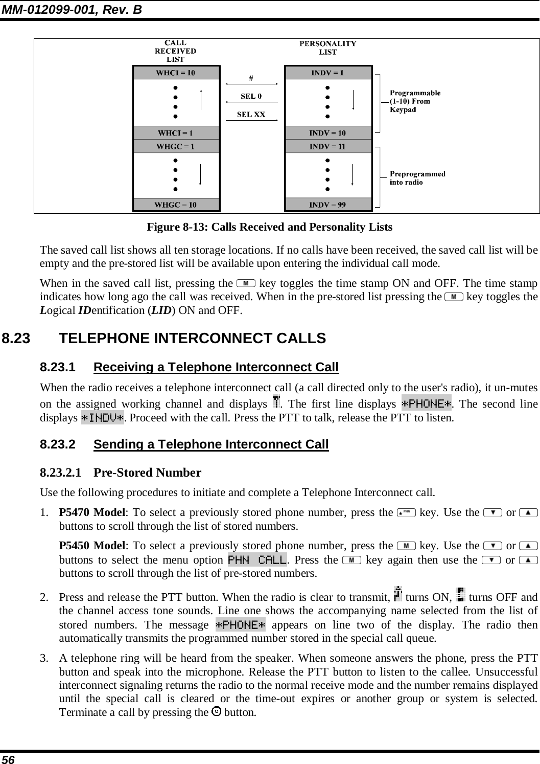 MM-012099-001, Rev. B 56  Figure 8-13: Calls Received and Personality Lists The saved call list shows all ten storage locations. If no calls have been received, the saved call list will be empty and the pre-stored list will be available upon entering the individual call mode.  When in the saved call list, pressing the   key toggles the time stamp ON and OFF. The time stamp indicates how long ago the call was received. When in the pre-stored list pressing the   key toggles the Logical IDentification (LID) ON and OFF. 8.23  TELEPHONE INTERCONNECT CALLS 8.23.1  Receiving a Telephone Interconnect Call When the radio receives a telephone interconnect call (a call directed only to the user&apos;s radio), it un-mutes on the assigned working channel and displays  . The first line displays *PHONE*. The second line displays *INDV*. Proceed with the call. Press the PTT to talk, release the PTT to listen. 8.23.2  Sending a Telephone Interconnect Call 8.23.2.1 Pre-Stored Number Use the following procedures to initiate and complete a Telephone Interconnect call.  1. P5470 Model: To select a previously stored phone number, press the   key. Use the   or  buttons to scroll through the list of stored numbers.  P5450 Model: To select a previously stored phone number, press the   key. Use the   or  buttons to select the menu option PHN CALL. Press the   key again then use the   or  buttons to scroll through the list of pre-stored numbers.  2. Press and release the PTT button. When the radio is clear to transmit,   turns ON,   turns OFF and the channel access tone sounds. Line one shows the accompanying name selected from the list of stored numbers. The message *PHONE* appears on line two of the display. The radio then automatically transmits the programmed number stored in the special call queue.  3. A telephone ring will be heard from the speaker. When someone answers the phone, press the PTT button and speak into the microphone. Release the PTT button to listen to the callee. Unsuccessful interconnect signaling returns the radio to the normal receive mode and the number remains displayed until the special call is cleared or the time-out expires or another group or system is selected. Terminate a call by pressing the   button. 