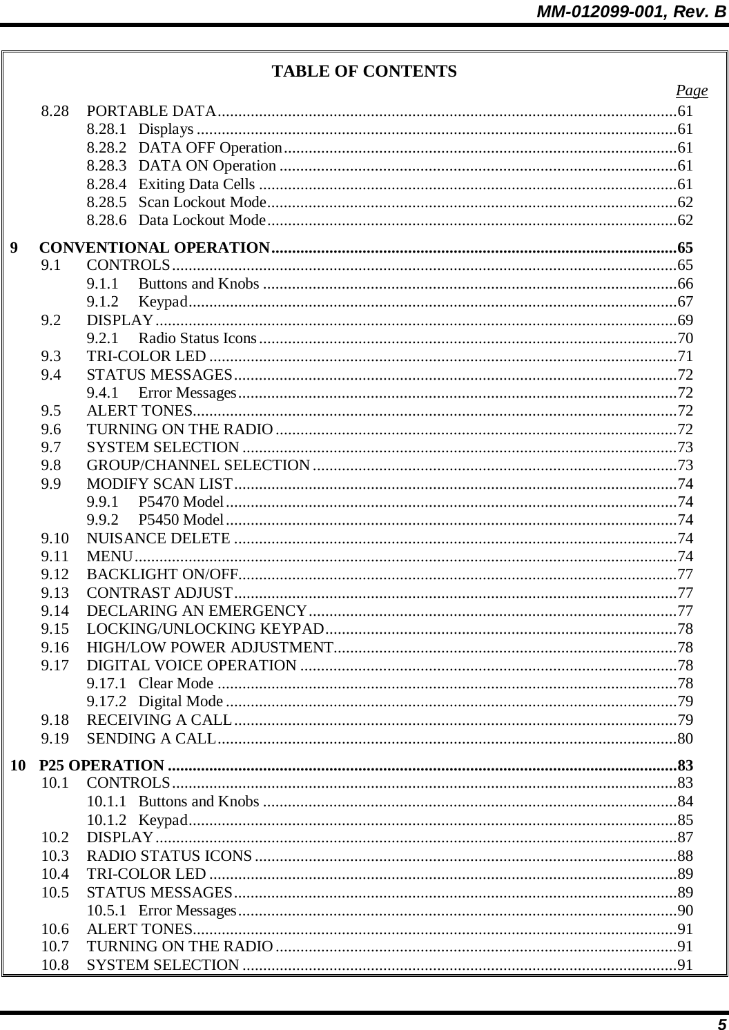 MM-012099-001, Rev. B 5 TABLE OF CONTENTS  Page 8.28 PORTABLE DATA...............................................................................................................61 8.28.1 Displays ....................................................................................................................61 8.28.2 DATA OFF Operation...............................................................................................61 8.28.3 DATA ON Operation ................................................................................................61 8.28.4 Exiting Data Cells .....................................................................................................61 8.28.5 Scan Lockout Mode...................................................................................................62 8.28.6 Data Lockout Mode...................................................................................................62 9 CONVENTIONAL OPERATION..................................................................................................65 9.1 CONTROLS..........................................................................................................................65 9.1.1 Buttons and Knobs ....................................................................................................66 9.1.2 Keypad......................................................................................................................67 9.2 DISPLAY..............................................................................................................................69 9.2.1 Radio Status Icons.....................................................................................................70 9.3 TRI-COLOR LED .................................................................................................................71 9.4 STATUS MESSAGES...........................................................................................................72 9.4.1 Error Messages..........................................................................................................72 9.5 ALERT TONES.....................................................................................................................72 9.6 TURNING ON THE RADIO.................................................................................................72 9.7 SYSTEM SELECTION.........................................................................................................73 9.8 GROUP/CHANNEL SELECTION ........................................................................................73 9.9 MODIFY SCAN LIST...........................................................................................................74 9.9.1 P5470 Model.............................................................................................................74 9.9.2 P5450 Model.............................................................................................................74 9.10 NUISANCE DELETE ...........................................................................................................74 9.11 MENU...................................................................................................................................74 9.12 BACKLIGHT ON/OFF..........................................................................................................77 9.13 CONTRAST ADJUST...........................................................................................................77 9.14 DECLARING AN EMERGENCY.........................................................................................77 9.15 LOCKING/UNLOCKING KEYPAD.....................................................................................78 9.16 HIGH/LOW POWER ADJUSTMENT...................................................................................78 9.17 DIGITAL VOICE OPERATION ...........................................................................................78 9.17.1 Clear Mode ...............................................................................................................78 9.17.2 Digital Mode.............................................................................................................79 9.18 RECEIVING A CALL...........................................................................................................79 9.19 SENDING A CALL...............................................................................................................80 10 P25 OPERATION ...........................................................................................................................83 10.1 CONTROLS..........................................................................................................................83 10.1.1 Buttons and Knobs ....................................................................................................84 10.1.2 Keypad......................................................................................................................85 10.2 DISPLAY..............................................................................................................................87 10.3 RADIO STATUS ICONS......................................................................................................88 10.4 TRI-COLOR LED .................................................................................................................89 10.5 STATUS MESSAGES...........................................................................................................89 10.5.1 Error Messages..........................................................................................................90 10.6 ALERT TONES.....................................................................................................................91 10.7 TURNING ON THE RADIO.................................................................................................91 10.8 SYSTEM SELECTION.........................................................................................................91 