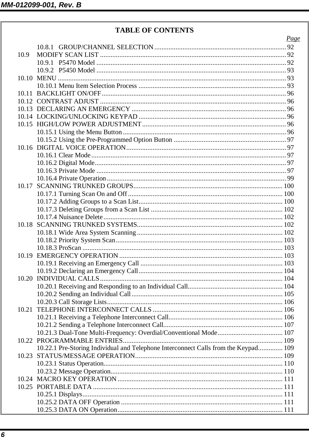 MM-012099-001, Rev. B 6 TABLE OF CONTENTS  Page 10.8.1 GROUP/CHANNEL SELECTION ...........................................................................92 10.9 MODIFY SCAN LIST ..........................................................................................................92 10.9.1 P5470 Model ............................................................................................................ 92 10.9.2 P5450 Model ............................................................................................................ 93 10.10 MENU ..................................................................................................................................93 10.10.1 Menu Item Selection Process ....................................................................................93 10.11 BACKLIGHT ON/OFF......................................................................................................... 96 10.12 CONTRAST ADJUST .......................................................................................................... 96 10.13 DECLARING AN EMERGENCY ........................................................................................ 96 10.14 LOCKING/UNLOCKING KEYPAD ....................................................................................96 10.15 HIGH/LOW POWER ADJUSTMENT..................................................................................96 10.15.1 Using the Menu Button............................................................................................. 96 10.15.2 Using the Pre-Programmed Option Button ................................................................ 97 10.16 DIGITAL VOICE OPERATION...........................................................................................97 10.16.1 Clear Mode...............................................................................................................97 10.16.2 Digital Mode.............................................................................................................97 10.16.3 Private Mode ............................................................................................................ 97 10.16.4 Private Operation......................................................................................................99 10.17 SCANNING TRUNKED GROUPS..................................................................................... 100 10.17.1 Turning Scan On and Off........................................................................................ 100 10.17.2 Adding Groups to a Scan List.................................................................................. 100 10.17.3 Deleting Groups from a Scan List ........................................................................... 102 10.17.4 Nuisance Delete...................................................................................................... 102 10.18 SCANNING TRUNKED SYSTEMS...................................................................................102 10.18.1 Wide Area System Scanning................................................................................... 102 10.18.2 Priority System Scan...............................................................................................103 10.18.3 ProScan .................................................................................................................. 103 10.19 EMERGENCY OPERATION............................................................................................. 103 10.19.1 Receiving an Emergency Call ................................................................................. 103 10.19.2 Declaring an Emergency Call.................................................................................. 104 10.20 INDIVIDUAL CALLS........................................................................................................ 104 10.20.1 Receiving and Responding to an Individual Call...................................................... 104 10.20.2 Sending an Individual Call...................................................................................... 105 10.20.3 Call Storage Lists.................................................................................................... 106 10.21 TELEPHONE INTERCONNECT CALLS .......................................................................... 106 10.21.1 Receiving a Telephone Interconnect Call................................................................. 106 10.21.2 Sending a Telephone Interconnect Call.................................................................... 107 10.21.3 Dual-Tone Multi-Frequency: Overdial/Conventional Mode..................................... 107 10.22 PROGRAMMABLE ENTRIES........................................................................................... 109 10.22.1 Pre-Storing Individual and Telephone Interconnect Calls from the Keypad.............. 109 10.23 STATUS/MESSAGE OPERATION.................................................................................... 109 10.23.1 Status Operation......................................................................................................110 10.23.2 Message Operation.................................................................................................. 110 10.24 MACRO KEY OPERATION.............................................................................................. 111 10.25 PORTABLE DATA ............................................................................................................111 10.25.1 Displays.................................................................................................................. 111 10.25.2 DATA OFF Operation ............................................................................................ 111 10.25.3 DATA ON Operation.............................................................................................. 111 