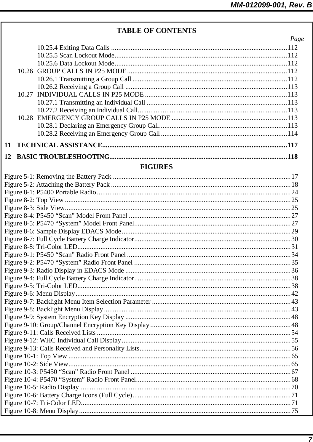 MM-012099-001, Rev. B 7 TABLE OF CONTENTS  Page 10.25.4 Exiting Data Calls ...................................................................................................112 10.25.5 Scan Lockout Mode.................................................................................................112 10.25.6 Data Lockout Mode.................................................................................................112 10.26 GROUP CALLS IN P25 MODE..........................................................................................112 10.26.1 Transmitting a Group Call .......................................................................................112 10.26.2 Receiving a Group Call ...........................................................................................113 10.27 INDIVIDUAL CALLS IN P25 MODE ................................................................................113 10.27.1 Transmitting an Individual Call ...............................................................................113 10.27.2 Receiving an Individual Call....................................................................................113 10.28 EMERGENCY GROUP CALLS IN P25 MODE .................................................................113 10.28.1 Declaring an Emergency Group Call........................................................................113 10.28.2 Receiving an Emergency Group Call.......................................................................114 11 TECHNICAL ASSISTANCE........................................................................................................117 12 BASIC TROUBLESHOOTING....................................................................................................118 FIGURES Figure 5-1: Removing the Battery Pack ....................................................................................................17 Figure 5-2: Attaching the Battery Pack .....................................................................................................18 Figure 8-1: P5400 Portable Radio.............................................................................................................24 Figure 8-2: Top View...............................................................................................................................25 Figure 8-3: Side View...............................................................................................................................25 Figure 8-4: P5450 “Scan” Model Front Panel ...........................................................................................27 Figure 8-5: P5470 “System” Model Front Panel........................................................................................27 Figure 8-6: Sample Display EDACS Mode...............................................................................................29 Figure 8-7: Full Cycle Battery Charge Indicator........................................................................................30 Figure 8-8: Tri-Color LED........................................................................................................................31 Figure 9-1: P5450 “Scan” Radio Front Panel ............................................................................................34 Figure 9-2: P5470 “System” Radio Front Panel ........................................................................................35 Figure 9-3: Radio Display in EDACS Mode .............................................................................................36 Figure 9-4: Full Cycle Battery Charge Indicator........................................................................................38 Figure 9-5: Tri-Color LED........................................................................................................................38 Figure 9-6: Menu Display.........................................................................................................................42 Figure 9-7: Backlight Menu Item Selection Parameter ..............................................................................43 Figure 9-8: Backlight Menu Display.........................................................................................................43 Figure 9-9: System Encryption Key Display .............................................................................................48 Figure 9-10: Group/Channel Encryption Key Display...............................................................................48 Figure 9-11: Calls Received Lists .............................................................................................................54 Figure 9-12: WHC Individual Call Display...............................................................................................55 Figure 9-13: Calls Received and Personality Lists.....................................................................................56 Figure 10-1: Top View .............................................................................................................................65 Figure 10-2: Side View.............................................................................................................................65 Figure 10-3: P5450 “Scan” Radio Front Panel ..........................................................................................67 Figure 10-4: P5470 “System” Radio Front Panel.......................................................................................68 Figure 10-5: Radio Display.......................................................................................................................70 Figure 10-6: Battery Charge Icons (Full Cycle).........................................................................................71 Figure 10-7: Tri-Color LED......................................................................................................................71 Figure 10-8: Menu Display.......................................................................................................................75 