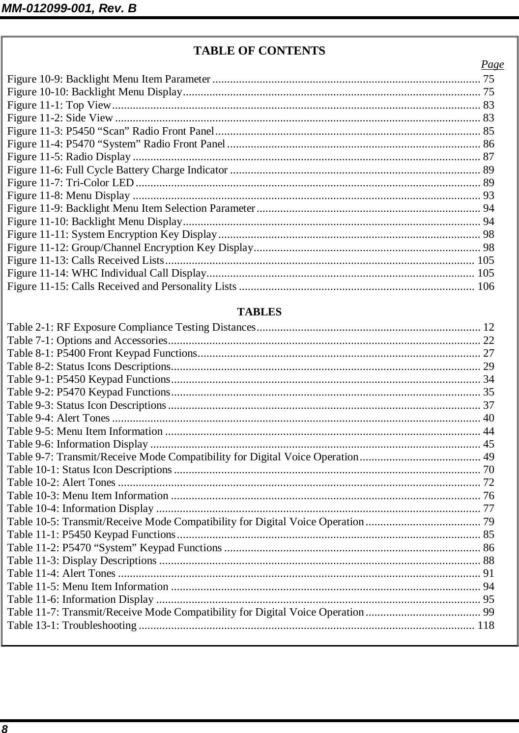 MM-012099-001, Rev. B 8 TABLE OF CONTENTS  Page Figure 10-9: Backlight Menu Item Parameter........................................................................................... 75 Figure 10-10: Backlight Menu Display..................................................................................................... 75 Figure 11-1: Top View............................................................................................................................. 83 Figure 11-2: Side View ............................................................................................................................ 83 Figure 11-3: P5450 “Scan” Radio Front Panel.......................................................................................... 85 Figure 11-4: P5470 “System” Radio Front Panel...................................................................................... 86 Figure 11-5: Radio Display...................................................................................................................... 87 Figure 11-6: Full Cycle Battery Charge Indicator ..................................................................................... 89 Figure 11-7: Tri-Color LED..................................................................................................................... 89 Figure 11-8: Menu Display ...................................................................................................................... 93 Figure 11-9: Backlight Menu Item Selection Parameter............................................................................94 Figure 11-10: Backlight Menu Display..................................................................................................... 94 Figure 11-11: System Encryption Key Display......................................................................................... 98 Figure 11-12: Group/Channel Encryption Key Display............................................................................. 98 Figure 11-13: Calls Received Lists......................................................................................................... 105 Figure 11-14: WHC Individual Call Display........................................................................................... 105 Figure 11-15: Calls Received and Personality Lists ................................................................................ 106 TABLES Table 2-1: RF Exposure Compliance Testing Distances............................................................................ 12 Table 7-1: Options and Accessories.......................................................................................................... 22 Table 8-1: P5400 Front Keypad Functions................................................................................................ 27 Table 8-2: Status Icons Descriptions......................................................................................................... 29 Table 9-1: P5450 Keypad Functions......................................................................................................... 34 Table 9-2: P5470 Keypad Functions......................................................................................................... 35 Table 9-3: Status Icon Descriptions.......................................................................................................... 37 Table 9-4: Alert Tones ............................................................................................................................. 40 Table 9-5: Menu Item Information ........................................................................................................... 44 Table 9-6: Information Display ................................................................................................................ 45 Table 9-7: Transmit/Receive Mode Compatibility for Digital Voice Operation......................................... 49 Table 10-1: Status Icon Descriptions ........................................................................................................ 70 Table 10-2: Alert Tones ........................................................................................................................... 72 Table 10-3: Menu Item Information ......................................................................................................... 76 Table 10-4: Information Display .............................................................................................................. 77 Table 10-5: Transmit/Receive Mode Compatibility for Digital Voice Operation....................................... 79 Table 11-1: P5450 Keypad Functions....................................................................................................... 85 Table 11-2: P5470 “System” Keypad Functions ....................................................................................... 86 Table 11-3: Display Descriptions ............................................................................................................. 88 Table 11-4: Alert Tones ........................................................................................................................... 91 Table 11-5: Menu Item Information ......................................................................................................... 94 Table 11-6: Information Display .............................................................................................................. 95 Table 11-7: Transmit/Receive Mode Compatibility for Digital Voice Operation....................................... 99 Table 13-1: Troubleshooting .................................................................................................................. 118   