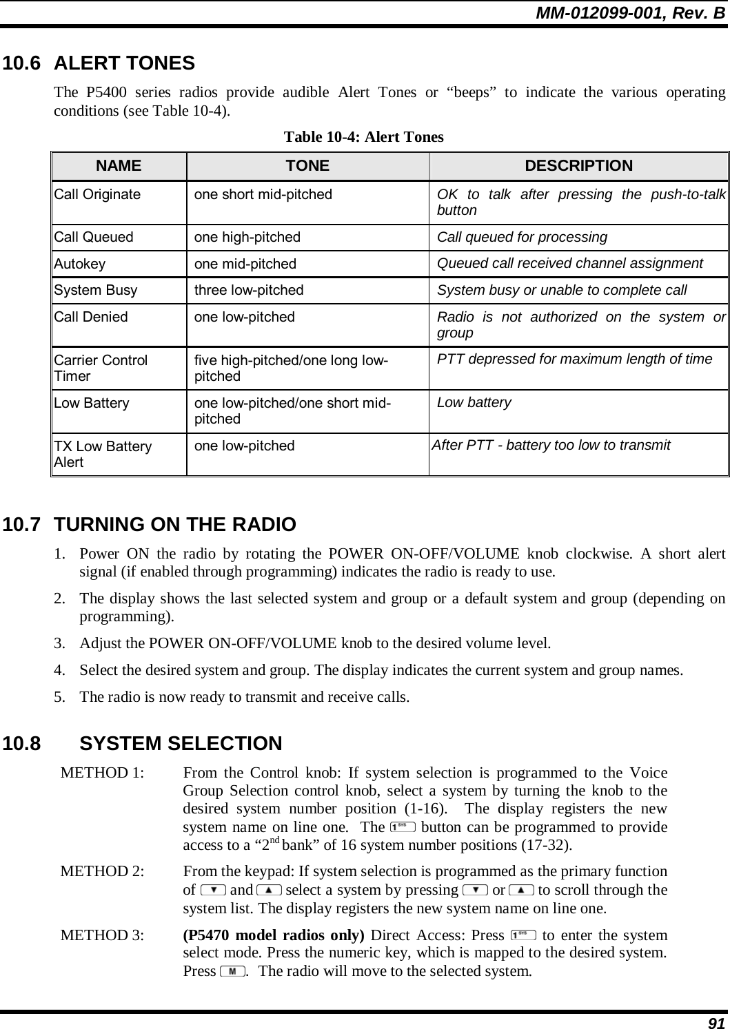 MM-012099-001, Rev. B 91 10.6 ALERT TONES The P5400 series radios provide audible Alert Tones or “beeps” to indicate the various operating conditions (see Table 10-4). Table 10-4: Alert Tones NAME  TONE  DESCRIPTION Call Originate  one short mid-pitched  OK to talk after pressing the push-to-talk button Call Queued  one high-pitched  Call queued for processing Autokey one mid-pitched  Queued call received channel assignment System Busy  three low-pitched  System busy or unable to complete call Call Denied  one low-pitched  Radio is not authorized on the system or group Carrier Control Timer five high-pitched/one long low-pitched PTT depressed for maximum length of time Low Battery  one low-pitched/one short mid-pitched Low battery TX Low Battery Alert one low-pitched  After PTT - battery too low to transmit  10.7  TURNING ON THE RADIO 1. Power ON the radio by rotating the POWER ON-OFF/VOLUME knob clockwise. A short alert signal (if enabled through programming) indicates the radio is ready to use.  2. The display shows the last selected system and group or a default system and group (depending on programming).  3. Adjust the POWER ON-OFF/VOLUME knob to the desired volume level.  4. Select the desired system and group. The display indicates the current system and group names.  5. The radio is now ready to transmit and receive calls. 10.8 SYSTEM SELECTION METHOD 1:   From the Control knob: If system selection is programmed to the Voice Group Selection control knob, select a system by turning the knob to thedesired system number position (1-16).  The display registers the new system name on line one.  The  button can be programmed to provide access to a “2nd bank” of 16 system number positions (17-32). METHOD 2:   From the keypad: If system selection is programmed as the primary function of  and  select a system by pressing   or  to scroll through the system list. The display registers the new system name on line one.  METHOD 3:   (P5470 model radios only) Direct Access: Press  to enter the system select mode. Press the numeric key, which is mapped to the desired system.Press  .  The radio will move to the selected system.  