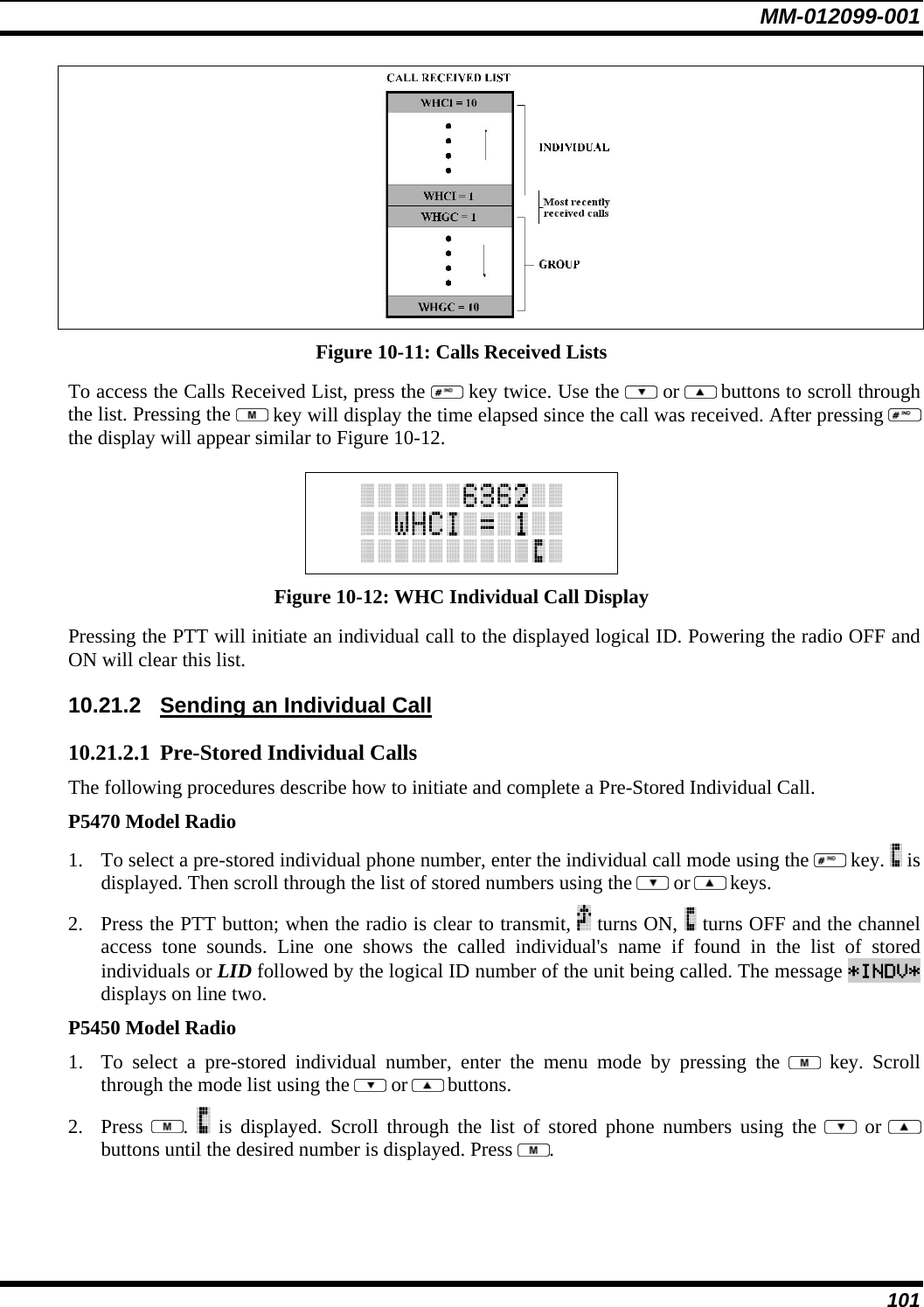 MM-012099-001 101  Figure 10-11: Calls Received Lists To access the Calls Received List, press the   key twice. Use the   or  buttons to scroll through the list. Pressing the   key will display the time elapsed since the call was received. After pressing   the display will appear similar to Figure 10-12.   Figure 10-12: WHC Individual Call Display Pressing the PTT will initiate an individual call to the displayed logical ID. Powering the radio OFF and ON will clear this list. 10.21.2  Sending an Individual Call 10.21.2.1 Pre-Stored Individual Calls The following procedures describe how to initiate and complete a Pre-Stored Individual Call. P5470 Model Radio 1. To select a pre-stored individual phone number, enter the individual call mode using the   key.   is displayed. Then scroll through the list of stored numbers using the   or  keys.  2. Press the PTT button; when the radio is clear to transmit,   turns ON,   turns OFF and the channel access tone sounds. Line one shows the called individual&apos;s name if found in the list of stored individuals or LID followed by the logical ID number of the unit being called. The message *INDV* displays on line two. P5450 Model Radio 1. To select a pre-stored individual number, enter the menu mode by pressing the   key. Scroll through the mode list using the   or  buttons.  2. Press  .   is displayed. Scroll through the list of stored phone numbers using the   or  buttons until the desired number is displayed. Press  . 