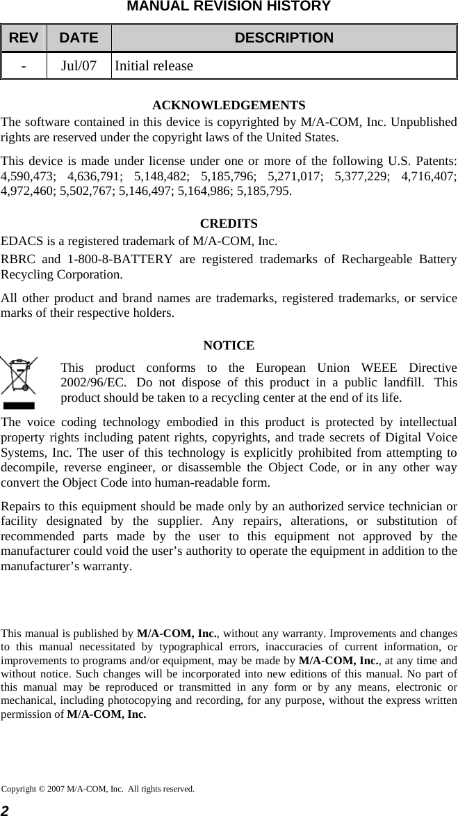 MANUAL REVISION HISTORY REV  DATE  DESCRIPTION - Jul/07 Initial release ACKNOWLEDGEMENTS The software contained in this device is copyrighted by M/A-COM, Inc. Unpublished rights are reserved under the copyright laws of the United States. This device is made under license under one or more of the following U.S. Patents: 4,590,473; 4,636,791; 5,148,482; 5,185,796; 5,271,017; 5,377,229; 4,716,407; 4,972,460; 5,502,767; 5,146,497; 5,164,986; 5,185,795. CREDITS EDACS is a registered trademark of M/A-COM, Inc.  RBRC and 1-800-8-BATTERY are registered trademarks of Rechargeable Battery Recycling Corporation. All other product and brand names are trademarks, registered trademarks, or service marks of their respective holders. NOTICE  This product conforms to the European Union WEEE Directive 2002/96/EC.  Do not dispose of this product in a public landfill.  This product should be taken to a recycling center at the end of its life. The voice coding technology embodied in this product is protected by intellectual property rights including patent rights, copyrights, and trade secrets of Digital Voice Systems, Inc. The user of this technology is explicitly prohibited from attempting to decompile, reverse engineer, or disassemble the Object Code, or in any other way convert the Object Code into human-readable form. Repairs to this equipment should be made only by an authorized service technician or facility designated by the supplier. Any repairs, alterations, or substitution of recommended parts made by the user to this equipment not approved by the manufacturer could void the user’s authority to operate the equipment in addition to the manufacturer’s warranty.    This manual is published by M/A-COM, Inc., without any warranty. Improvements and changes to this manual necessitated by typographical errors, inaccuracies of current information, orimprovements to programs and/or equipment, may be made by M/A-COM, Inc., at any time and without notice. Such changes will be incorporated into new editions of this manual. No part ofthis manual may be reproduced or transmitted in any form or by any means, electronic ormechanical, including photocopying and recording, for any purpose, without the express written permission of M/A-COM, Inc. Copyright © 2007 M/A-COM, Inc.  All rights reserved. 2  