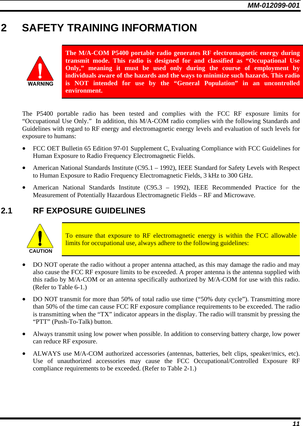 MM-012099-001 11 2  SAFETY TRAINING INFORMATION   The M/A-COM P5400 portable radio generates RF electromagnetic energy during transmit mode. This radio is designed for and classified as “Occupational Use Only,” meaning it must be used only during the course of employment by individuals aware of the hazards and the ways to minimize such hazards. This radio is NOT intended for use by the “General Population” in an uncontrolled environment.  The P5400 portable radio has been tested and complies with the FCC RF exposure limits for “Occupational Use Only.”  In addition, this M/A-COM radio complies with the following Standards and Guidelines with regard to RF energy and electromagnetic energy levels and evaluation of such levels for exposure to humans: • FCC OET Bulletin 65 Edition 97-01 Supplement C, Evaluating Compliance with FCC Guidelines for Human Exposure to Radio Frequency Electromagnetic Fields. • American National Standards Institute (C95.1 – 1992), IEEE Standard for Safety Levels with Respect to Human Exposure to Radio Frequency Electromagnetic Fields, 3 kHz to 300 GHz. • American National Standards Institute (C95.3 – 1992), IEEE Recommended Practice for the Measurement of Potentially Hazardous Electromagnetic Fields – RF and Microwave. 2.1 RF EXPOSURE GUIDELINES  CAUTION  To ensure that exposure to RF electromagnetic energy is within the FCC allowable limits for occupational use, always adhere to the following guidelines: • DO NOT operate the radio without a proper antenna attached, as this may damage the radio and may also cause the FCC RF exposure limits to be exceeded. A proper antenna is the antenna supplied with this radio by M/A-COM or an antenna specifically authorized by M/A-COM for use with this radio. (Refer to Table 6-1.) • DO NOT transmit for more than 50% of total radio use time (“50% duty cycle”). Transmitting more than 50% of the time can cause FCC RF exposure compliance requirements to be exceeded. The radio is transmitting when the “TX” indicator appears in the display. The radio will transmit by pressing the “PTT” (Push-To-Talk) button. • Always transmit using low power when possible. In addition to conserving battery charge, low power can reduce RF exposure. • ALWAYS use M/A-COM authorized accessories (antennas, batteries, belt clips, speaker/mics, etc). Use of unauthorized accessories may cause the FCC Occupational/Controlled Exposure RF compliance requirements to be exceeded. (Refer to Table 2-1.) 