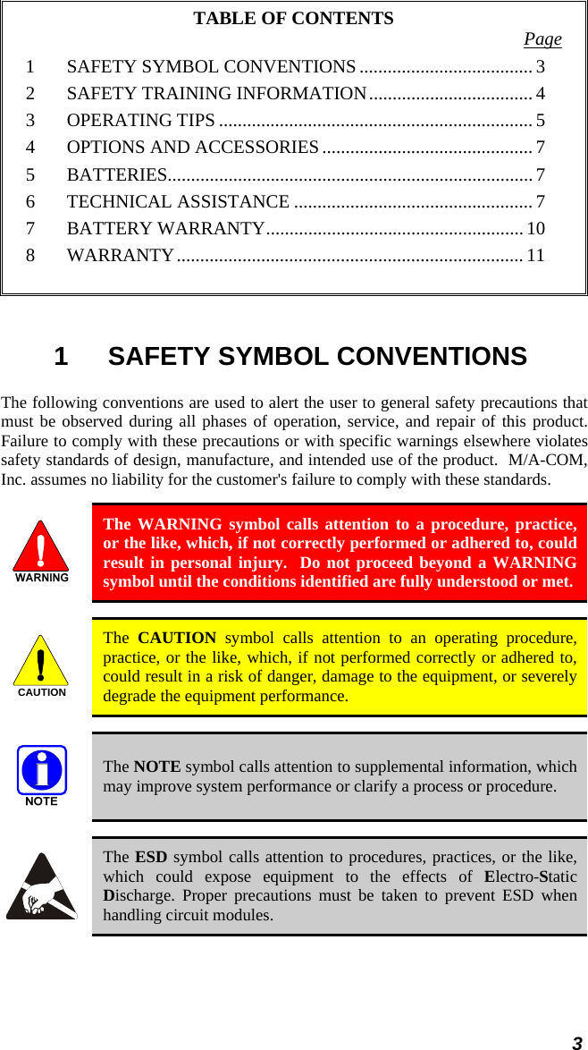 TABLE OF CONTENTS  Page 1 SAFETY SYMBOL CONVENTIONS ..................................... 3 2 SAFETY TRAINING INFORMATION................................... 4 3 OPERATING TIPS................................................................... 5 4 OPTIONS AND ACCESSORIES............................................. 7 5 BATTERIES.............................................................................. 7 6 TECHNICAL ASSISTANCE ................................................... 7 7 BATTERY WARRANTY....................................................... 10 8 WARRANTY.......................................................................... 11  1 SAFETY SYMBOL CONVENTIONS The following conventions are used to alert the user to general safety precautions that must be observed during all phases of operation, service, and repair of this product.  Failure to comply with these precautions or with specific warnings elsewhere violates safety standards of design, manufacture, and intended use of the product.  M/A-COM, Inc. assumes no liability for the customer&apos;s failure to comply with these standards.   The WARNING symbol calls attention to a procedure, practice, or the like, which, if not correctly performed or adhered to, could result in personal injury.  Do not proceed beyond a WARNING symbol until the conditions identified are fully understood or met.  CAUTION  The  CAUTION symbol calls attention to an operating procedure, practice, or the like, which, if not performed correctly or adhered to, could result in a risk of danger, damage to the equipment, or severely degrade the equipment performance.  The NOTE symbol calls attention to supplemental information, which may improve system performance or clarify a process or procedure.  The ESD symbol calls attention to procedures, practices, or the like, which could expose equipment to the effects of Electro-Static Discharge. Proper precautions must be taken to prevent ESD when handling circuit modules. 3 