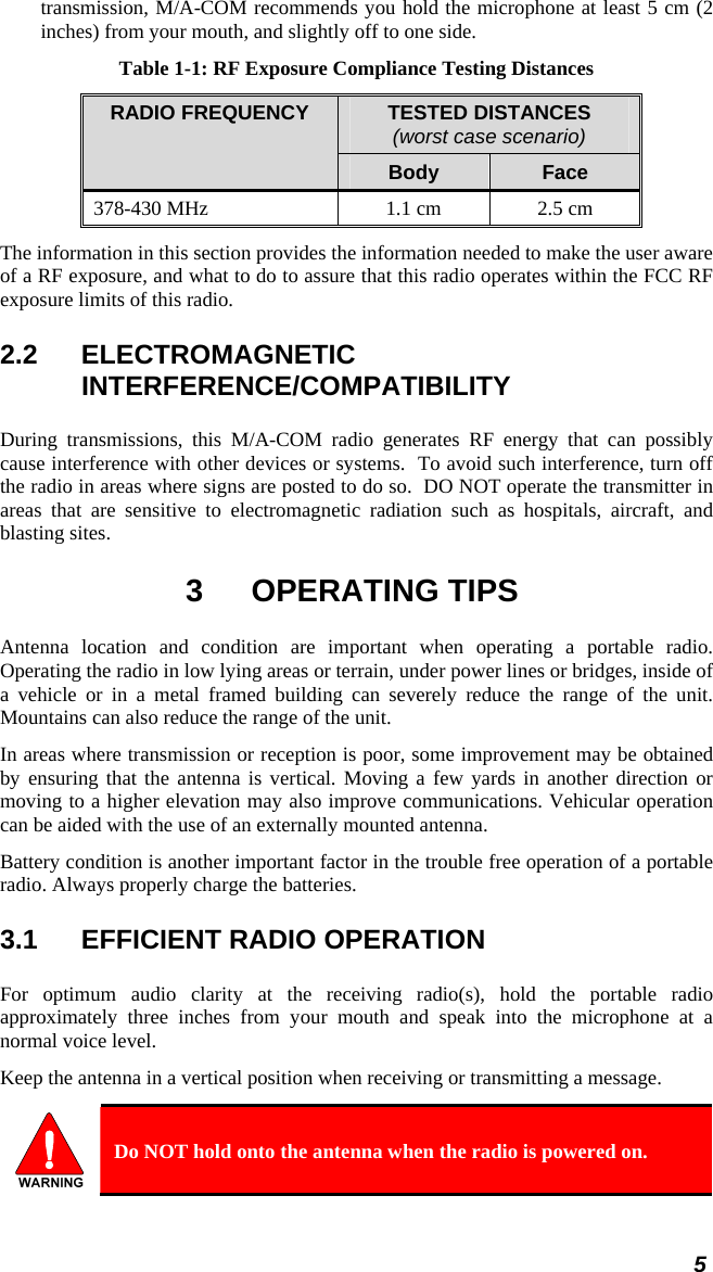 transmission, M/A-COM recommends you hold the microphone at least 5 cm (2 inches) from your mouth, and slightly off to one side. Table 1-1: RF Exposure Compliance Testing Distances TESTED DISTANCES (worst case scenario) RADIO FREQUENCY Body  Face 378-430 MHz  1.1 cm  2.5 cm The information in this section provides the information needed to make the user aware of a RF exposure, and what to do to assure that this radio operates within the FCC RF exposure limits of this radio. 2.2 ELECTROMAGNETIC INTERFERENCE/COMPATIBILITY During transmissions, this M/A-COM radio generates RF energy that can possibly cause interference with other devices or systems.  To avoid such interference, turn off the radio in areas where signs are posted to do so.  DO NOT operate the transmitter in areas that are sensitive to electromagnetic radiation such as hospitals, aircraft, and blasting sites. 3 OPERATING TIPS Antenna location and condition are important when operating a portable radio. Operating the radio in low lying areas or terrain, under power lines or bridges, inside of a vehicle or in a metal framed building can severely reduce the range of the unit. Mountains can also reduce the range of the unit.  In areas where transmission or reception is poor, some improvement may be obtained by ensuring that the antenna is vertical. Moving a few yards in another direction or moving to a higher elevation may also improve communications. Vehicular operation can be aided with the use of an externally mounted antenna.  Battery condition is another important factor in the trouble free operation of a portable radio. Always properly charge the batteries.  3.1  EFFICIENT RADIO OPERATION For optimum audio clarity at the receiving radio(s), hold the portable radio approximately three inches from your mouth and speak into the microphone at a normal voice level.  Keep the antenna in a vertical position when receiving or transmitting a message.   Do NOT hold onto the antenna when the radio is powered on. 5 