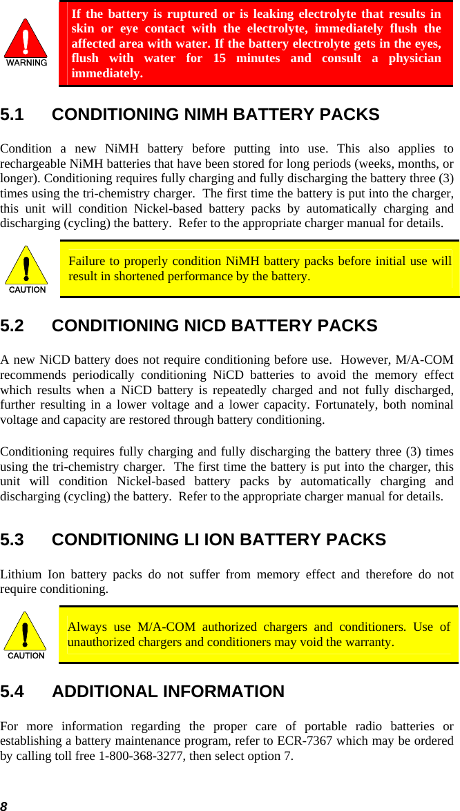  If the battery is ruptured or is leaking electrolyte that results in skin or eye contact with the electrolyte, immediately flush the affected area with water. If the battery electrolyte gets in the eyes, flush with water for 15 minutes and consult a physician immediately. 5.1  CONDITIONING NIMH BATTERY PACKS Condition a new NiMH battery before putting into use. This also applies to rechargeable NiMH batteries that have been stored for long periods (weeks, months, or longer). Conditioning requires fully charging and fully discharging the battery three (3) times using the tri-chemistry charger.  The first time the battery is put into the charger, this unit will condition Nickel-based battery packs by automatically charging and discharging (cycling) the battery.  Refer to the appropriate charger manual for details. CAUTION  Failure to properly condition NiMH battery packs before initial use will result in shortened performance by the battery. 5.2  CONDITIONING NICD BATTERY PACKS A new NiCD battery does not require conditioning before use.  However, M/A-COM recommends periodically conditioning NiCD batteries to avoid the memory effect which results when a NiCD battery is repeatedly charged and not fully discharged, further resulting in a lower voltage and a lower capacity. Fortunately, both nominal voltage and capacity are restored through battery conditioning.   Conditioning requires fully charging and fully discharging the battery three (3) times using the tri-chemistry charger.  The first time the battery is put into the charger, this unit will condition Nickel-based battery packs by automatically charging and discharging (cycling) the battery.  Refer to the appropriate charger manual for details.  5.3  CONDITIONING LI ION BATTERY PACKS Lithium Ion battery packs do not suffer from memory effect and therefore do not require conditioning.   CAUTION  Always use M/A-COM authorized chargers and conditioners. Use of unauthorized chargers and conditioners may void the warranty. 5.4 ADDITIONAL INFORMATION For more information regarding the proper care of portable radio batteries or establishing a battery maintenance program, refer to ECR-7367 which may be ordered by calling toll free 1-800-368-3277, then select option 7. 8 
