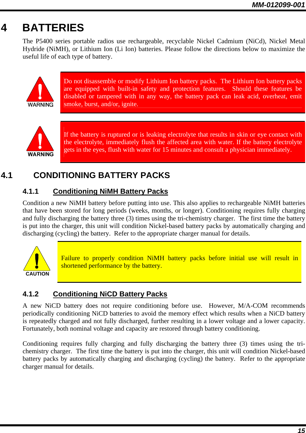 MM-012099-001 15 4 BATTERIES The P5400 series portable radios use rechargeable, recyclable Nickel Cadmium (NiCd), Nickel Metal Hydride (NiMH), or Lithium Ion (Li Ion) batteries. Please follow the directions below to maximize the useful life of each type of battery.   Do not disassemble or modify Lithium Ion battery packs.  The Lithium Ion battery packs are equipped with built-in safety and protection features.  Should these features be disabled or tampered with in any way, the battery pack can leak acid, overheat, emit smoke, burst, and/or, ignite.   If the battery is ruptured or is leaking electrolyte that results in skin or eye contact with the electrolyte, immediately flush the affected area with water. If the battery electrolyte gets in the eyes, flush with water for 15 minutes and consult a physician immediately. 4.1 CONDITIONING BATTERY PACKS 4.1.1  Conditioning NiMH Battery Packs Condition a new NiMH battery before putting into use. This also applies to rechargeable NiMH batteries that have been stored for long periods (weeks, months, or longer). Conditioning requires fully charging and fully discharging the battery three (3) times using the tri-chemistry charger.  The first time the battery is put into the charger, this unit will condition Nickel-based battery packs by automatically charging and discharging (cycling) the battery.  Refer to the appropriate charger manual for details. CAUTION  Failure to properly condition NiMH battery packs before initial use will result in shortened performance by the battery. 4.1.2  Conditioning NiCD Battery Packs A new NiCD battery does not require conditioning before use.  However, M/A-COM recommends periodically conditioning NiCD batteries to avoid the memory effect which results when a NiCD battery is repeatedly charged and not fully discharged, further resulting in a lower voltage and a lower capacity. Fortunately, both nominal voltage and capacity are restored through battery conditioning.   Conditioning requires fully charging and fully discharging the battery three (3) times using the tri-chemistry charger.  The first time the battery is put into the charger, this unit will condition Nickel-based battery packs by automatically charging and discharging (cycling) the battery.  Refer to the appropriate charger manual for details.  