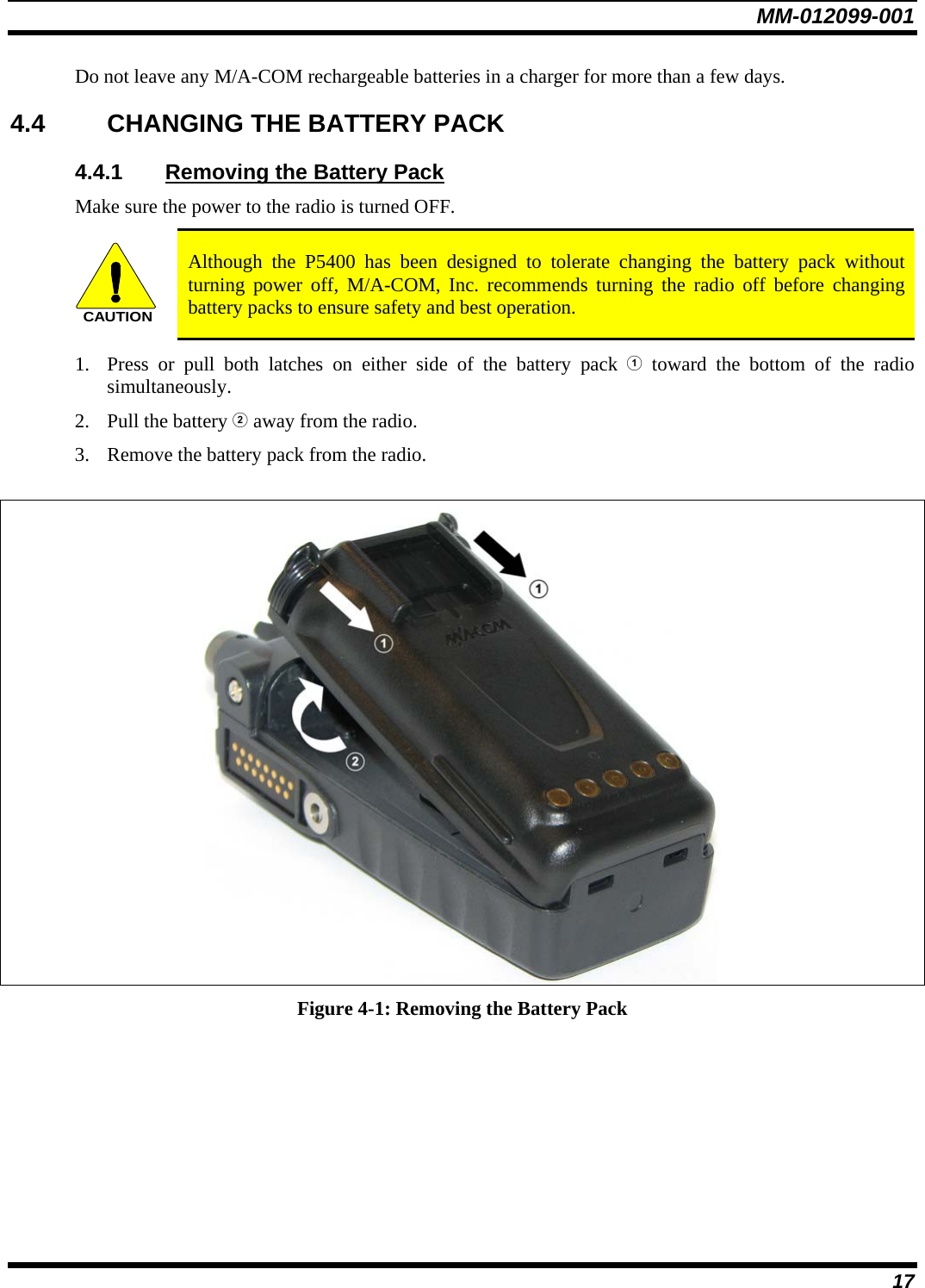 MM-012099-001 17 Do not leave any M/A-COM rechargeable batteries in a charger for more than a few days.  4.4  CHANGING THE BATTERY PACK 4.4.1  Removing the Battery Pack Make sure the power to the radio is turned OFF. CAUTION Although the P5400 has been designed to tolerate changing the battery pack without turning power off, M/A-COM, Inc. recommends turning the radio off before changing battery packs to ensure safety and best operation. 1. Press or pull both latches on either side of the battery pack  toward the bottom of the radio simultaneously.  2. Pull the battery  away from the radio. 3. Remove the battery pack from the radio.   Figure 4-1: Removing the Battery Pack 