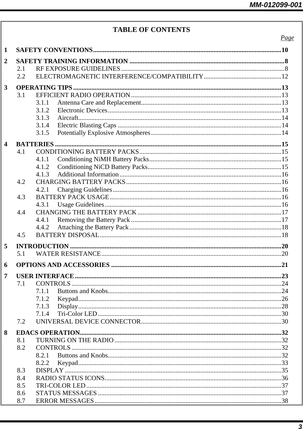 MM-012099-001 3 TABLE OF CONTENTS  Page 1 SAFETY CONVENTIONS..................................................................................................................10 2 SAFETY TRAINING INFORMATION ..............................................................................................8 2.1 RF EXPOSURE GUIDELINES...................................................................................................8 2.2 ELECTROMAGNETIC INTERFERENCE/COMPATIBILITY...............................................12 3 OPERATING TIPS ..............................................................................................................................13 3.1 EFFICIENT RADIO OPERATION...........................................................................................13 3.1.1 Antenna Care and Replacement.....................................................................................13 3.1.2 Electronic Devices.........................................................................................................13 3.1.3 Aircraft...........................................................................................................................14 3.1.4 Electric Blasting Caps ...................................................................................................14 3.1.5 Potentially Explosive Atmospheres...............................................................................14 4 BATTERIES .........................................................................................................................................15 4.1 CONDITIONING BATTERY PACKS......................................................................................15 4.1.1 Conditioning NiMH Battery Packs................................................................................15 4.1.2 Conditioning NiCD Battery Packs.................................................................................15 4.1.3 Additional Information..................................................................................................16 4.2 CHARGING BATTERY PACKS..............................................................................................16 4.2.1 Charging Guidelines......................................................................................................16 4.3 BATTERY PACK USAGE........................................................................................................16 4.3.1 Usage Guidelines...........................................................................................................16 4.4 CHANGING THE BATTERY PACK .......................................................................................17 4.4.1 Removing the Battery Pack ...........................................................................................17 4.4.2 Attaching the Battery Pack............................................................................................18 4.5 BATTERY DISPOSAL..............................................................................................................18 5 INTRODUCTION ................................................................................................................................20 5.1 WATER RESISTANCE.............................................................................................................20 6 OPTIONS AND ACCESSORIES .......................................................................................................21 7 USER INTERFACE.............................................................................................................................23 7.1 CONTROLS...............................................................................................................................24 7.1.1 Buttons and Knobs.........................................................................................................24 7.1.2 Keypad...........................................................................................................................26 7.1.3 Display...........................................................................................................................28 7.1.4 Tri-Color LED...............................................................................................................30 7.2 UNIVERSAL DEVICE CONNECTOR.....................................................................................30 8 EDACS OPERATION..........................................................................................................................32 8.1 TURNING ON THE RADIO.....................................................................................................32 8.2 CONTROLS...............................................................................................................................32 8.2.1 Buttons and Knobs.........................................................................................................32 8.2.2 Keypad...........................................................................................................................33 8.3 DISPLAY ...................................................................................................................................35 8.4 RADIO STATUS ICONS...........................................................................................................36 8.5 TRI-COLOR LED......................................................................................................................37 8.6 STATUS MESSAGES ...............................................................................................................37 8.7 ERROR MESSAGES.................................................................................................................38 
