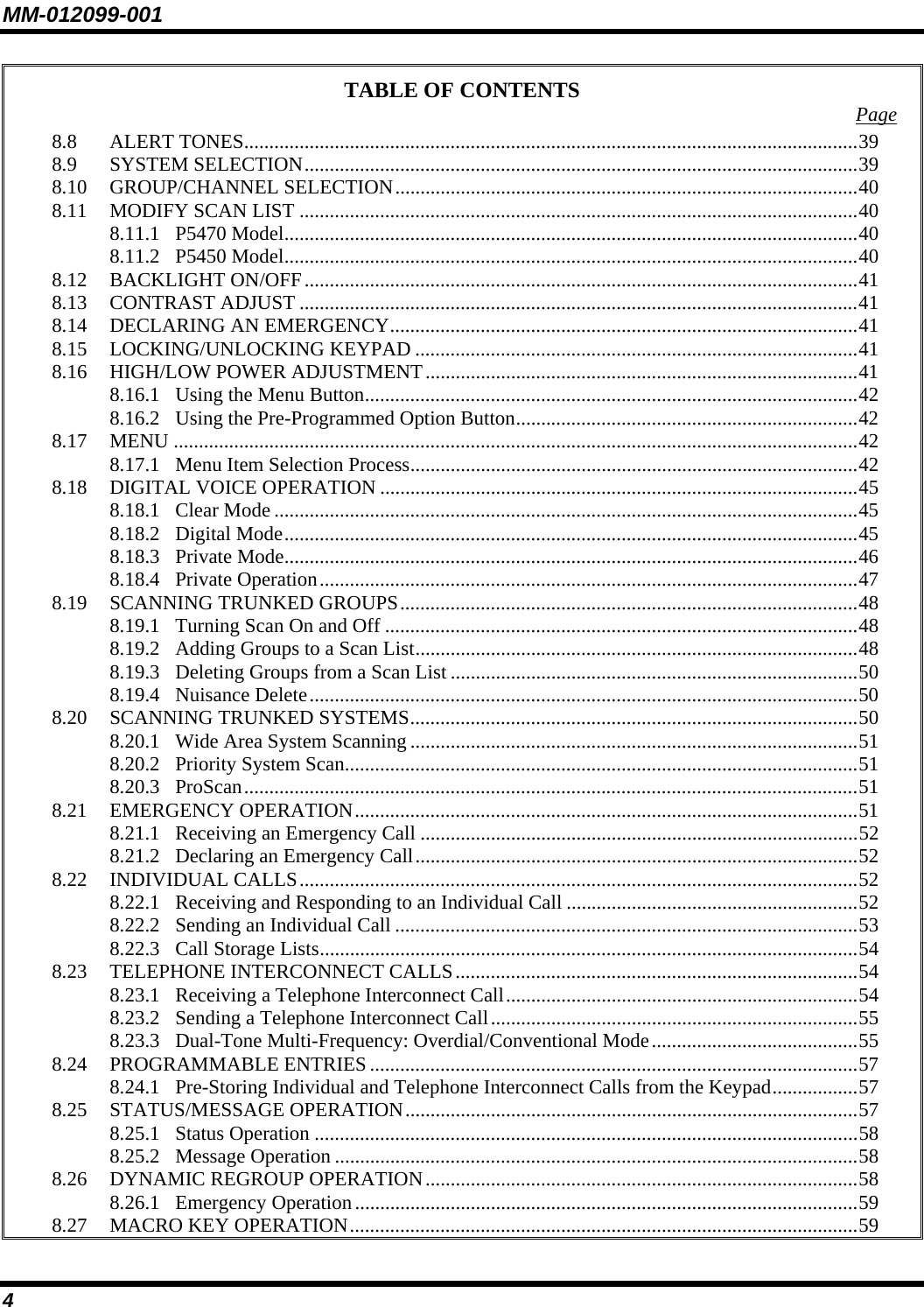 MM-012099-001 4 TABLE OF CONTENTS  Page 8.8 ALERT TONES..........................................................................................................................39 8.9 SYSTEM SELECTION..............................................................................................................39 8.10 GROUP/CHANNEL SELECTION............................................................................................40 8.11 MODIFY SCAN LIST ...............................................................................................................40 8.11.1 P5470 Model..................................................................................................................40 8.11.2 P5450 Model..................................................................................................................40 8.12 BACKLIGHT ON/OFF..............................................................................................................41 8.13 CONTRAST ADJUST ...............................................................................................................41 8.14 DECLARING AN EMERGENCY.............................................................................................41 8.15 LOCKING/UNLOCKING KEYPAD ........................................................................................41 8.16 HIGH/LOW POWER ADJUSTMENT......................................................................................41 8.16.1 Using the Menu Button..................................................................................................42 8.16.2 Using the Pre-Programmed Option Button....................................................................42 8.17 MENU ........................................................................................................................................42 8.17.1 Menu Item Selection Process.........................................................................................42 8.18 DIGITAL VOICE OPERATION ...............................................................................................45 8.18.1 Clear Mode ....................................................................................................................45 8.18.2 Digital Mode..................................................................................................................45 8.18.3 Private Mode..................................................................................................................46 8.18.4 Private Operation...........................................................................................................47 8.19 SCANNING TRUNKED GROUPS...........................................................................................48 8.19.1 Turning Scan On and Off ..............................................................................................48 8.19.2 Adding Groups to a Scan List........................................................................................48 8.19.3 Deleting Groups from a Scan List .................................................................................50 8.19.4 Nuisance Delete.............................................................................................................50 8.20 SCANNING TRUNKED SYSTEMS.........................................................................................50 8.20.1 Wide Area System Scanning .........................................................................................51 8.20.2 Priority System Scan......................................................................................................51 8.20.3 ProScan..........................................................................................................................51 8.21 EMERGENCY OPERATION....................................................................................................51 8.21.1 Receiving an Emergency Call .......................................................................................52 8.21.2 Declaring an Emergency Call........................................................................................52 8.22 INDIVIDUAL CALLS...............................................................................................................52 8.22.1 Receiving and Responding to an Individual Call ..........................................................52 8.22.2 Sending an Individual Call ............................................................................................53 8.22.3 Call Storage Lists...........................................................................................................54 8.23 TELEPHONE INTERCONNECT CALLS................................................................................54 8.23.1 Receiving a Telephone Interconnect Call......................................................................54 8.23.2 Sending a Telephone Interconnect Call.........................................................................55 8.23.3 Dual-Tone Multi-Frequency: Overdial/Conventional Mode.........................................55 8.24 PROGRAMMABLE ENTRIES .................................................................................................57 8.24.1 Pre-Storing Individual and Telephone Interconnect Calls from the Keypad.................57 8.25 STATUS/MESSAGE OPERATION..........................................................................................57 8.25.1 Status Operation ............................................................................................................58 8.25.2 Message Operation ........................................................................................................58 8.26 DYNAMIC REGROUP OPERATION......................................................................................58 8.26.1 Emergency Operation....................................................................................................59 8.27 MACRO KEY OPERATION.....................................................................................................59 