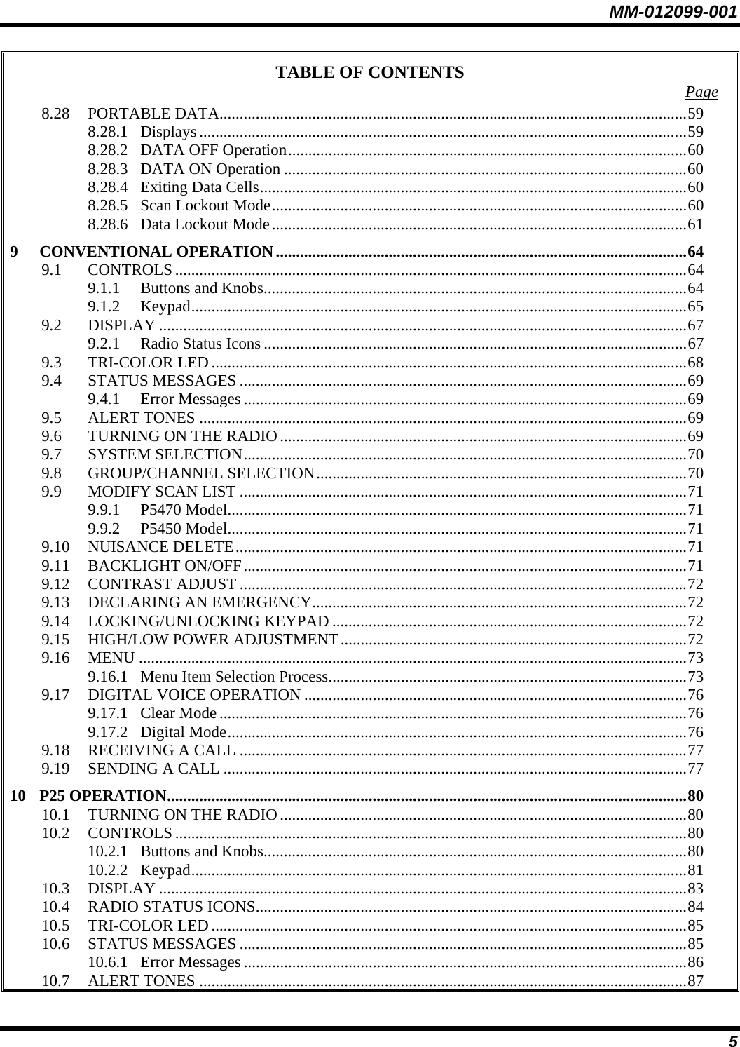 MM-012099-001 5 TABLE OF CONTENTS  Page 8.28 PORTABLE DATA....................................................................................................................59 8.28.1 Displays .........................................................................................................................59 8.28.2 DATA OFF Operation...................................................................................................60 8.28.3 DATA ON Operation ....................................................................................................60 8.28.4 Exiting Data Cells..........................................................................................................60 8.28.5 Scan Lockout Mode.......................................................................................................60 8.28.6 Data Lockout Mode.......................................................................................................61 9 CONVENTIONAL OPERATION......................................................................................................64 9.1 CONTROLS...............................................................................................................................64 9.1.1 Buttons and Knobs.........................................................................................................64 9.1.2 Keypad...........................................................................................................................65 9.2 DISPLAY ...................................................................................................................................67 9.2.1 Radio Status Icons .........................................................................................................67 9.3 TRI-COLOR LED......................................................................................................................68 9.4 STATUS MESSAGES ...............................................................................................................69 9.4.1 Error Messages ..............................................................................................................69 9.5 ALERT TONES .........................................................................................................................69 9.6 TURNING ON THE RADIO.....................................................................................................69 9.7 SYSTEM SELECTION..............................................................................................................70 9.8 GROUP/CHANNEL SELECTION............................................................................................70 9.9 MODIFY SCAN LIST ...............................................................................................................71 9.9.1 P5470 Model..................................................................................................................71 9.9.2 P5450 Model..................................................................................................................71 9.10 NUISANCE DELETE................................................................................................................71 9.11 BACKLIGHT ON/OFF..............................................................................................................71 9.12 CONTRAST ADJUST ...............................................................................................................72 9.13 DECLARING AN EMERGENCY.............................................................................................72 9.14 LOCKING/UNLOCKING KEYPAD ........................................................................................72 9.15 HIGH/LOW POWER ADJUSTMENT......................................................................................72 9.16 MENU ........................................................................................................................................73 9.16.1 Menu Item Selection Process.........................................................................................73 9.17 DIGITAL VOICE OPERATION ...............................................................................................76 9.17.1 Clear Mode....................................................................................................................76 9.17.2 Digital Mode..................................................................................................................76 9.18 RECEIVING A CALL ...............................................................................................................77 9.19 SENDING A CALL ...................................................................................................................77 10 P25 OPERATION.................................................................................................................................80 10.1 TURNING ON THE RADIO.....................................................................................................80 10.2 CONTROLS...............................................................................................................................80 10.2.1 Buttons and Knobs.........................................................................................................80 10.2.2 Keypad...........................................................................................................................81 10.3 DISPLAY ...................................................................................................................................83 10.4 RADIO STATUS ICONS...........................................................................................................84 10.5 TRI-COLOR LED......................................................................................................................85 10.6 STATUS MESSAGES ...............................................................................................................85 10.6.1 Error Messages ..............................................................................................................86 10.7 ALERT TONES .........................................................................................................................87 