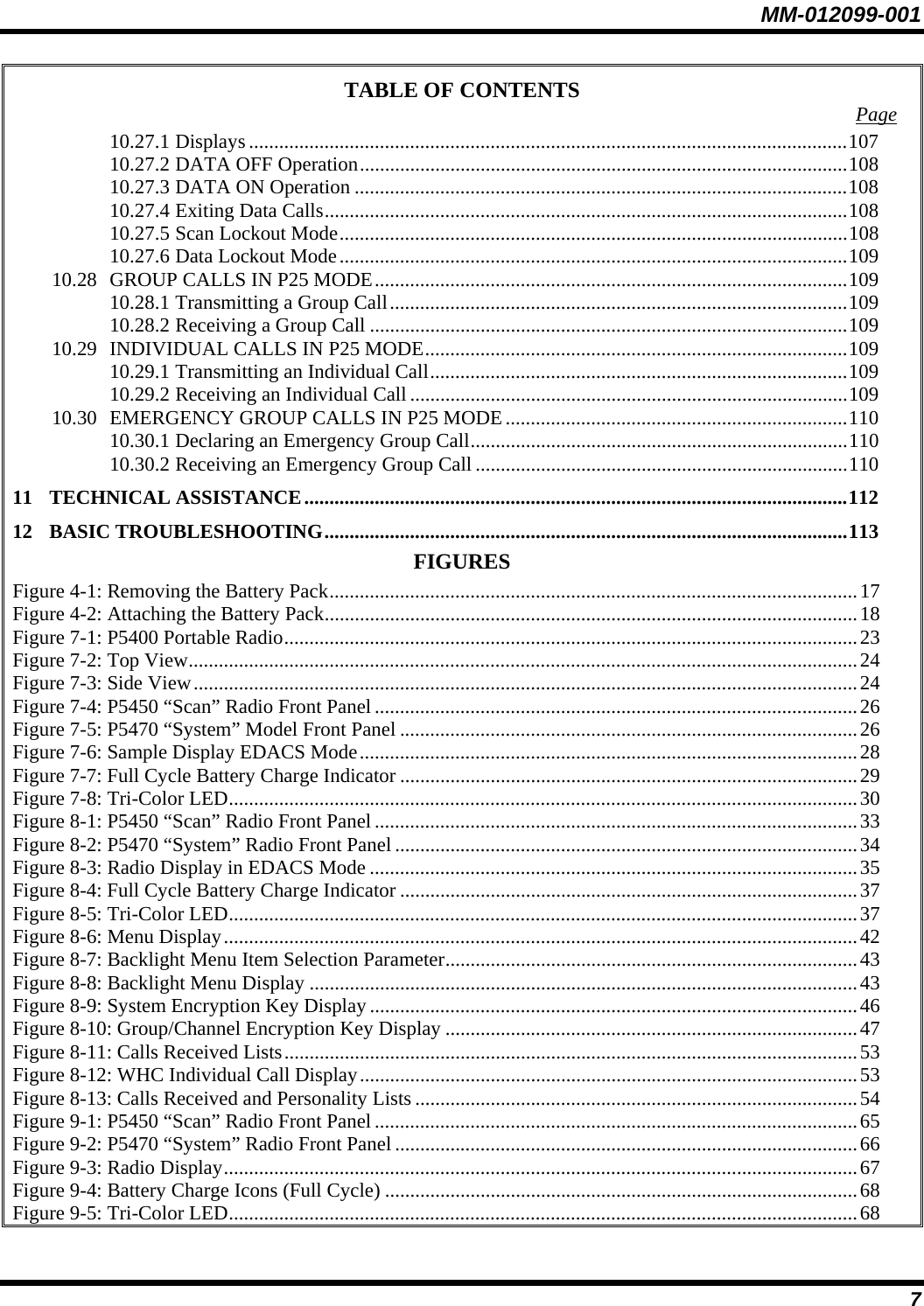 MM-012099-001 7 TABLE OF CONTENTS  Page 10.27.1 Displays .......................................................................................................................107 10.27.2 DATA OFF Operation.................................................................................................108 10.27.3 DATA ON Operation ..................................................................................................108 10.27.4 Exiting Data Calls........................................................................................................108 10.27.5 Scan Lockout Mode.....................................................................................................108 10.27.6 Data Lockout Mode.....................................................................................................109 10.28 GROUP CALLS IN P25 MODE..............................................................................................109 10.28.1 Transmitting a Group Call...........................................................................................109 10.28.2 Receiving a Group Call ...............................................................................................109 10.29 INDIVIDUAL CALLS IN P25 MODE....................................................................................109 10.29.1 Transmitting an Individual Call...................................................................................109 10.29.2 Receiving an Individual Call .......................................................................................109 10.30 EMERGENCY GROUP CALLS IN P25 MODE....................................................................110 10.30.1 Declaring an Emergency Group Call...........................................................................110 10.30.2 Receiving an Emergency Group Call ..........................................................................110 11 TECHNICAL ASSISTANCE............................................................................................................112 12 BASIC TROUBLESHOOTING........................................................................................................113 FIGURES Figure 4-1: Removing the Battery Pack.........................................................................................................17 Figure 4-2: Attaching the Battery Pack..........................................................................................................18 Figure 7-1: P5400 Portable Radio..................................................................................................................23 Figure 7-2: Top View.....................................................................................................................................24 Figure 7-3: Side View....................................................................................................................................24 Figure 7-4: P5450 “Scan” Radio Front Panel................................................................................................26 Figure 7-5: P5470 “System” Model Front Panel ...........................................................................................26 Figure 7-6: Sample Display EDACS Mode...................................................................................................28 Figure 7-7: Full Cycle Battery Charge Indicator ...........................................................................................29 Figure 7-8: Tri-Color LED.............................................................................................................................30 Figure 8-1: P5450 “Scan” Radio Front Panel................................................................................................33 Figure 8-2: P5470 “System” Radio Front Panel ............................................................................................34 Figure 8-3: Radio Display in EDACS Mode .................................................................................................35 Figure 8-4: Full Cycle Battery Charge Indicator ...........................................................................................37 Figure 8-5: Tri-Color LED.............................................................................................................................37 Figure 8-6: Menu Display..............................................................................................................................42 Figure 8-7: Backlight Menu Item Selection Parameter..................................................................................43 Figure 8-8: Backlight Menu Display .............................................................................................................43 Figure 8-9: System Encryption Key Display .................................................................................................46 Figure 8-10: Group/Channel Encryption Key Display ..................................................................................47 Figure 8-11: Calls Received Lists..................................................................................................................53 Figure 8-12: WHC Individual Call Display...................................................................................................53 Figure 8-13: Calls Received and Personality Lists ........................................................................................54 Figure 9-1: P5450 “Scan” Radio Front Panel................................................................................................65 Figure 9-2: P5470 “System” Radio Front Panel ............................................................................................66 Figure 9-3: Radio Display..............................................................................................................................67 Figure 9-4: Battery Charge Icons (Full Cycle) ..............................................................................................68 Figure 9-5: Tri-Color LED.............................................................................................................................68 