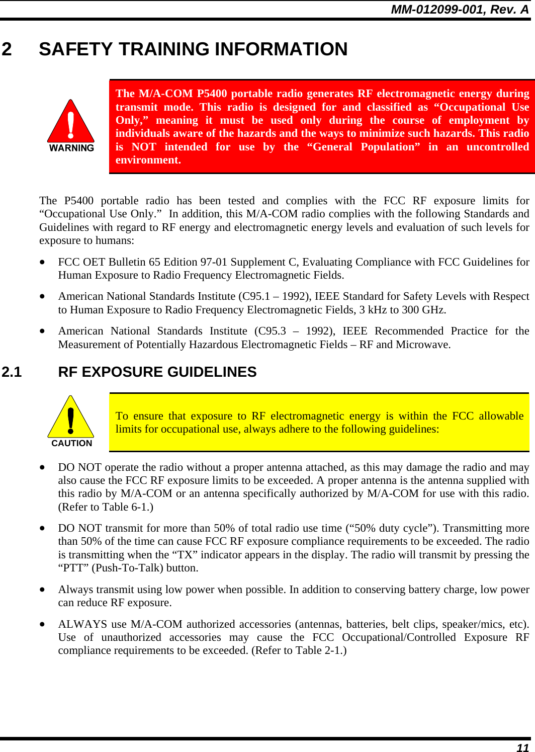 MM-012099-001, Rev. A 11 2  SAFETY TRAINING INFORMATION   The M/A-COM P5400 portable radio generates RF electromagnetic energy during transmit mode. This radio is designed for and classified as “Occupational Use Only,” meaning it must be used only during the course of employment by individuals aware of the hazards and the ways to minimize such hazards. This radio is NOT intended for use by the “General Population” in an uncontrolled environment.  The P5400 portable radio has been tested and complies with the FCC RF exposure limits for “Occupational Use Only.”  In addition, this M/A-COM radio complies with the following Standards and Guidelines with regard to RF energy and electromagnetic energy levels and evaluation of such levels for exposure to humans: • FCC OET Bulletin 65 Edition 97-01 Supplement C, Evaluating Compliance with FCC Guidelines for Human Exposure to Radio Frequency Electromagnetic Fields. • American National Standards Institute (C95.1 – 1992), IEEE Standard for Safety Levels with Respect to Human Exposure to Radio Frequency Electromagnetic Fields, 3 kHz to 300 GHz. • American National Standards Institute (C95.3 – 1992), IEEE Recommended Practice for the Measurement of Potentially Hazardous Electromagnetic Fields – RF and Microwave. 2.1 RF EXPOSURE GUIDELINES  CAUTION  To ensure that exposure to RF electromagnetic energy is within the FCC allowable limits for occupational use, always adhere to the following guidelines: • DO NOT operate the radio without a proper antenna attached, as this may damage the radio and may also cause the FCC RF exposure limits to be exceeded. A proper antenna is the antenna supplied with this radio by M/A-COM or an antenna specifically authorized by M/A-COM for use with this radio. (Refer to Table 6-1.) • DO NOT transmit for more than 50% of total radio use time (“50% duty cycle”). Transmitting more than 50% of the time can cause FCC RF exposure compliance requirements to be exceeded. The radio is transmitting when the “TX” indicator appears in the display. The radio will transmit by pressing the “PTT” (Push-To-Talk) button. • Always transmit using low power when possible. In addition to conserving battery charge, low power can reduce RF exposure. • ALWAYS use M/A-COM authorized accessories (antennas, batteries, belt clips, speaker/mics, etc). Use of unauthorized accessories may cause the FCC Occupational/Controlled Exposure RF compliance requirements to be exceeded. (Refer to Table 2-1.) 