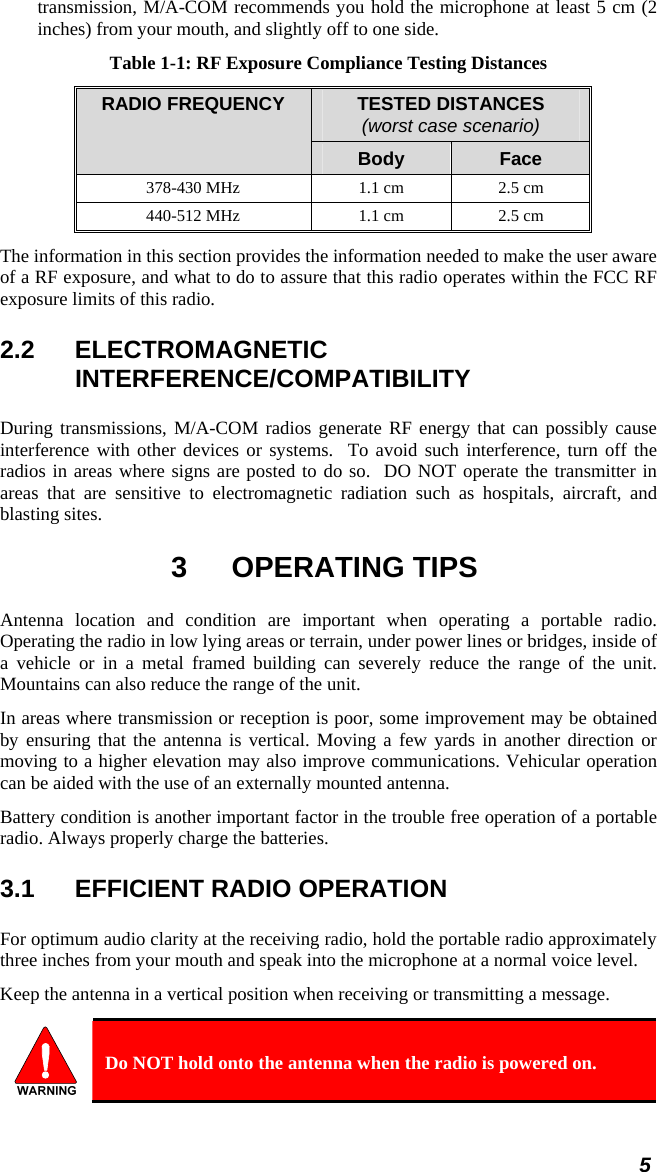 5 transmission, M/A-COM recommends you hold the microphone at least 5 cm (2 inches) from your mouth, and slightly off to one side. Table 1-1: RF Exposure Compliance Testing Distances TESTED DISTANCES (worst case scenario) RADIO FREQUENCY Body  Face 378-430 MHz  1.1 cm  2.5 cm 440-512 MHz  1.1 cm  2.5 cm The information in this section provides the information needed to make the user aware of a RF exposure, and what to do to assure that this radio operates within the FCC RF exposure limits of this radio. 2.2 ELECTROMAGNETIC INTERFERENCE/COMPATIBILITY During transmissions, M/A-COM radios generate RF energy that can possibly cause interference with other devices or systems.  To avoid such interference, turn off the radios in areas where signs are posted to do so.  DO NOT operate the transmitter in areas that are sensitive to electromagnetic radiation such as hospitals, aircraft, and blasting sites. 3 OPERATING TIPS Antenna location and condition are important when operating a portable radio. Operating the radio in low lying areas or terrain, under power lines or bridges, inside of a vehicle or in a metal framed building can severely reduce the range of the unit. Mountains can also reduce the range of the unit.  In areas where transmission or reception is poor, some improvement may be obtained by ensuring that the antenna is vertical. Moving a few yards in another direction or moving to a higher elevation may also improve communications. Vehicular operation can be aided with the use of an externally mounted antenna.  Battery condition is another important factor in the trouble free operation of a portable radio. Always properly charge the batteries.  3.1  EFFICIENT RADIO OPERATION For optimum audio clarity at the receiving radio, hold the portable radio approximately three inches from your mouth and speak into the microphone at a normal voice level.  Keep the antenna in a vertical position when receiving or transmitting a message.   Do NOT hold onto the antenna when the radio is powered on. 