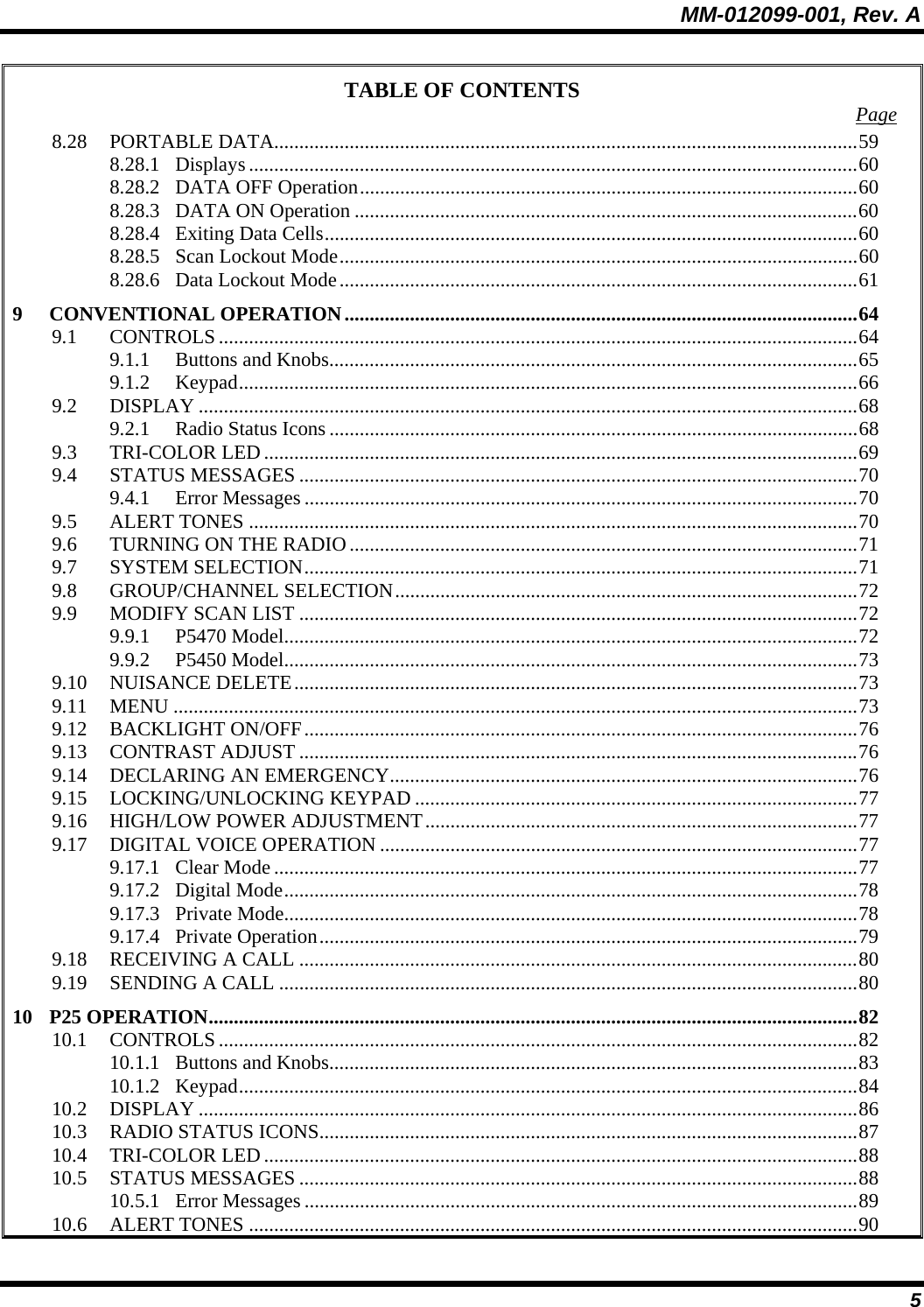 MM-012099-001, Rev. A 5 TABLE OF CONTENTS  Page 8.28 PORTABLE DATA....................................................................................................................59 8.28.1 Displays .........................................................................................................................60 8.28.2 DATA OFF Operation...................................................................................................60 8.28.3 DATA ON Operation ....................................................................................................60 8.28.4 Exiting Data Cells..........................................................................................................60 8.28.5 Scan Lockout Mode.......................................................................................................60 8.28.6 Data Lockout Mode.......................................................................................................61 9 CONVENTIONAL OPERATION......................................................................................................64 9.1 CONTROLS...............................................................................................................................64 9.1.1 Buttons and Knobs.........................................................................................................65 9.1.2 Keypad...........................................................................................................................66 9.2 DISPLAY ...................................................................................................................................68 9.2.1 Radio Status Icons .........................................................................................................68 9.3 TRI-COLOR LED......................................................................................................................69 9.4 STATUS MESSAGES ...............................................................................................................70 9.4.1 Error Messages ..............................................................................................................70 9.5 ALERT TONES .........................................................................................................................70 9.6 TURNING ON THE RADIO.....................................................................................................71 9.7 SYSTEM SELECTION..............................................................................................................71 9.8 GROUP/CHANNEL SELECTION............................................................................................72 9.9 MODIFY SCAN LIST ...............................................................................................................72 9.9.1 P5470 Model..................................................................................................................72 9.9.2 P5450 Model..................................................................................................................73 9.10 NUISANCE DELETE................................................................................................................73 9.11 MENU ........................................................................................................................................73 9.12 BACKLIGHT ON/OFF..............................................................................................................76 9.13 CONTRAST ADJUST ...............................................................................................................76 9.14 DECLARING AN EMERGENCY.............................................................................................76 9.15 LOCKING/UNLOCKING KEYPAD ........................................................................................77 9.16 HIGH/LOW POWER ADJUSTMENT......................................................................................77 9.17 DIGITAL VOICE OPERATION ...............................................................................................77 9.17.1 Clear Mode....................................................................................................................77 9.17.2 Digital Mode..................................................................................................................78 9.17.3 Private Mode..................................................................................................................78 9.17.4 Private Operation...........................................................................................................79 9.18 RECEIVING A CALL ...............................................................................................................80 9.19 SENDING A CALL ...................................................................................................................80 10 P25 OPERATION.................................................................................................................................82 10.1 CONTROLS...............................................................................................................................82 10.1.1 Buttons and Knobs.........................................................................................................83 10.1.2 Keypad...........................................................................................................................84 10.2 DISPLAY ...................................................................................................................................86 10.3 RADIO STATUS ICONS...........................................................................................................87 10.4 TRI-COLOR LED......................................................................................................................88 10.5 STATUS MESSAGES ...............................................................................................................88 10.5.1 Error Messages ..............................................................................................................89 10.6 ALERT TONES .........................................................................................................................90 