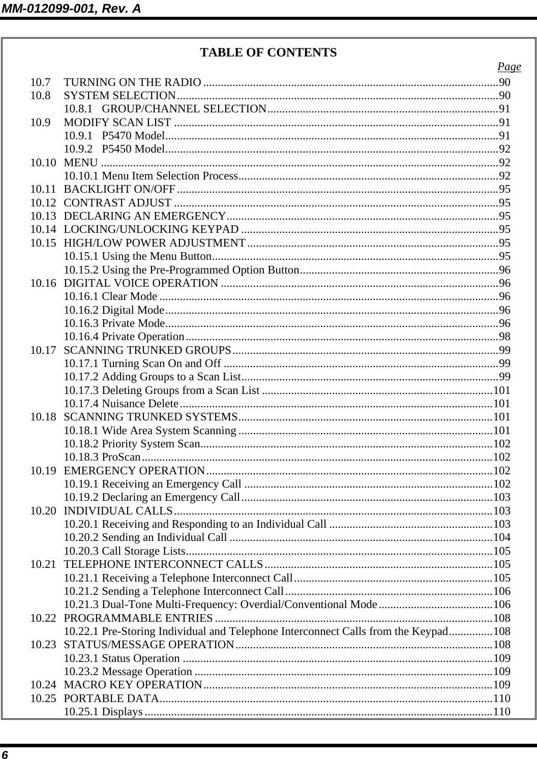 MM-012099-001, Rev. A 6 TABLE OF CONTENTS  Page 10.7 TURNING ON THE RADIO .....................................................................................................90 10.8 SYSTEM SELECTION..............................................................................................................90 10.8.1 GROUP/CHANNEL SELECTION...............................................................................91 10.9 MODIFY SCAN LIST ...............................................................................................................91 10.9.1 P5470 Model..................................................................................................................91 10.9.2 P5450 Model..................................................................................................................92 10.10 MENU ........................................................................................................................................92 10.10.1 Menu Item Selection Process.........................................................................................92 10.11 BACKLIGHT ON/OFF..............................................................................................................95 10.12 CONTRAST ADJUST ...............................................................................................................95 10.13 DECLARING AN EMERGENCY.............................................................................................95 10.14 LOCKING/UNLOCKING KEYPAD ........................................................................................95 10.15 HIGH/LOW POWER ADJUSTMENT......................................................................................95 10.15.1 Using the Menu Button..................................................................................................95 10.15.2 Using the Pre-Programmed Option Button....................................................................96 10.16 DIGITAL VOICE OPERATION ...............................................................................................96 10.16.1 Clear Mode ....................................................................................................................96 10.16.2 Digital Mode..................................................................................................................96 10.16.3 Private Mode..................................................................................................................96 10.16.4 Private Operation...........................................................................................................98 10.17 SCANNING TRUNKED GROUPS...........................................................................................99 10.17.1 Turning Scan On and Off ..............................................................................................99 10.17.2 Adding Groups to a Scan List........................................................................................99 10.17.3 Deleting Groups from a Scan List ...............................................................................101 10.17.4 Nuisance Delete...........................................................................................................101 10.18 SCANNING TRUNKED SYSTEMS.......................................................................................101 10.18.1 Wide Area System Scanning .......................................................................................101 10.18.2 Priority System Scan....................................................................................................102 10.18.3 ProScan........................................................................................................................102 10.19 EMERGENCY OPERATION..................................................................................................102 10.19.1 Receiving an Emergency Call .....................................................................................102 10.19.2 Declaring an Emergency Call......................................................................................103 10.20 INDIVIDUAL CALLS.............................................................................................................103 10.20.1 Receiving and Responding to an Individual Call ........................................................103 10.20.2 Sending an Individual Call ..........................................................................................104 10.20.3 Call Storage Lists.........................................................................................................105 10.21 TELEPHONE INTERCONNECT CALLS..............................................................................105 10.21.1 Receiving a Telephone Interconnect Call....................................................................105 10.21.2 Sending a Telephone Interconnect Call.......................................................................106 10.21.3 Dual-Tone Multi-Frequency: Overdial/Conventional Mode.......................................106 10.22 PROGRAMMABLE ENTRIES...............................................................................................108 10.22.1 Pre-Storing Individual and Telephone Interconnect Calls from the Keypad...............108 10.23 STATUS/MESSAGE OPERATION........................................................................................108 10.23.1 Status Operation ..........................................................................................................109 10.23.2 Message Operation ......................................................................................................109 10.24 MACRO KEY OPERATION...................................................................................................109 10.25 PORTABLE DATA..................................................................................................................110 10.25.1 Displays .......................................................................................................................110 