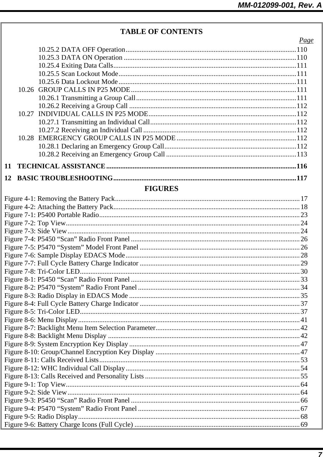 MM-012099-001, Rev. A 7 TABLE OF CONTENTS  Page 10.25.2 DATA OFF Operation.................................................................................................110 10.25.3 DATA ON Operation ..................................................................................................110 10.25.4 Exiting Data Calls........................................................................................................111 10.25.5 Scan Lockout Mode.....................................................................................................111 10.25.6 Data Lockout Mode.....................................................................................................111 10.26 GROUP CALLS IN P25 MODE..............................................................................................111 10.26.1 Transmitting a Group Call...........................................................................................111 10.26.2 Receiving a Group Call ...............................................................................................112 10.27 INDIVIDUAL CALLS IN P25 MODE....................................................................................112 10.27.1 Transmitting an Individual Call...................................................................................112 10.27.2 Receiving an Individual Call .......................................................................................112 10.28 EMERGENCY GROUP CALLS IN P25 MODE....................................................................112 10.28.1 Declaring an Emergency Group Call...........................................................................112 10.28.2 Receiving an Emergency Group Call ..........................................................................113 11 TECHNICAL ASSISTANCE............................................................................................................116 12 BASIC TROUBLESHOOTING........................................................................................................117 FIGURES Figure 4-1: Removing the Battery Pack.........................................................................................................17 Figure 4-2: Attaching the Battery Pack..........................................................................................................18 Figure 7-1: P5400 Portable Radio..................................................................................................................23 Figure 7-2: Top View.....................................................................................................................................24 Figure 7-3: Side View....................................................................................................................................24 Figure 7-4: P5450 “Scan” Radio Front Panel................................................................................................26 Figure 7-5: P5470 “System” Model Front Panel ...........................................................................................26 Figure 7-6: Sample Display EDACS Mode...................................................................................................28 Figure 7-7: Full Cycle Battery Charge Indicator ...........................................................................................29 Figure 7-8: Tri-Color LED.............................................................................................................................30 Figure 8-1: P5450 “Scan” Radio Front Panel................................................................................................33 Figure 8-2: P5470 “System” Radio Front Panel ............................................................................................34 Figure 8-3: Radio Display in EDACS Mode .................................................................................................35 Figure 8-4: Full Cycle Battery Charge Indicator ...........................................................................................37 Figure 8-5: Tri-Color LED.............................................................................................................................37 Figure 8-6: Menu Display..............................................................................................................................41 Figure 8-7: Backlight Menu Item Selection Parameter..................................................................................42 Figure 8-8: Backlight Menu Display .............................................................................................................42 Figure 8-9: System Encryption Key Display .................................................................................................47 Figure 8-10: Group/Channel Encryption Key Display ..................................................................................47 Figure 8-11: Calls Received Lists..................................................................................................................53 Figure 8-12: WHC Individual Call Display...................................................................................................54 Figure 8-13: Calls Received and Personality Lists ........................................................................................55 Figure 9-1: Top View.....................................................................................................................................64 Figure 9-2: Side View....................................................................................................................................64 Figure 9-3: P5450 “Scan” Radio Front Panel................................................................................................66 Figure 9-4: P5470 “System” Radio Front Panel ............................................................................................67 Figure 9-5: Radio Display..............................................................................................................................68 Figure 9-6: Battery Charge Icons (Full Cycle) ..............................................................................................69 