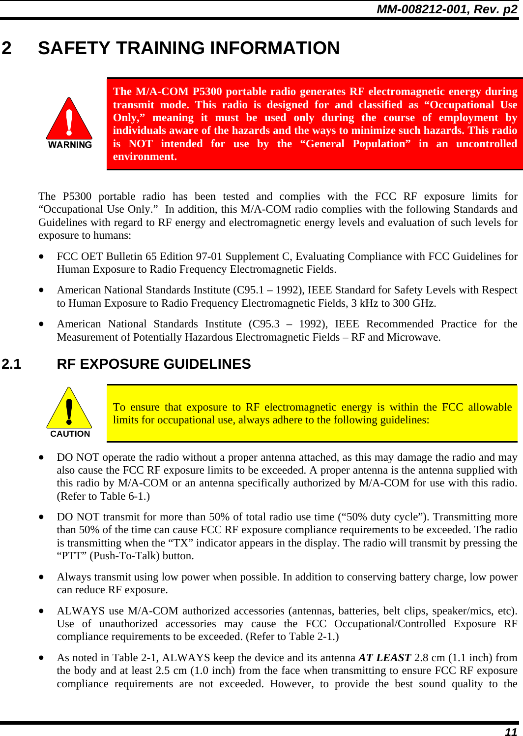 MM-008212-001, Rev. p2 11 2  SAFETY TRAINING INFORMATION   The M/A-COM P5300 portable radio generates RF electromagnetic energy during transmit mode. This radio is designed for and classified as “Occupational Use Only,” meaning it must be used only during the course of employment by individuals aware of the hazards and the ways to minimize such hazards. This radio is NOT intended for use by the “General Population” in an uncontrolled environment.  The P5300 portable radio has been tested and complies with the FCC RF exposure limits for “Occupational Use Only.”  In addition, this M/A-COM radio complies with the following Standards and Guidelines with regard to RF energy and electromagnetic energy levels and evaluation of such levels for exposure to humans: • FCC OET Bulletin 65 Edition 97-01 Supplement C, Evaluating Compliance with FCC Guidelines for Human Exposure to Radio Frequency Electromagnetic Fields. • American National Standards Institute (C95.1 – 1992), IEEE Standard for Safety Levels with Respect to Human Exposure to Radio Frequency Electromagnetic Fields, 3 kHz to 300 GHz. • American National Standards Institute (C95.3 – 1992), IEEE Recommended Practice for the Measurement of Potentially Hazardous Electromagnetic Fields – RF and Microwave. 2.1 RF EXPOSURE GUIDELINES  CAUTION  To ensure that exposure to RF electromagnetic energy is within the FCC allowable limits for occupational use, always adhere to the following guidelines: • DO NOT operate the radio without a proper antenna attached, as this may damage the radio and may also cause the FCC RF exposure limits to be exceeded. A proper antenna is the antenna supplied with this radio by M/A-COM or an antenna specifically authorized by M/A-COM for use with this radio. (Refer to Table 6-1.) • DO NOT transmit for more than 50% of total radio use time (“50% duty cycle”). Transmitting more than 50% of the time can cause FCC RF exposure compliance requirements to be exceeded. The radio is transmitting when the “TX” indicator appears in the display. The radio will transmit by pressing the “PTT” (Push-To-Talk) button. • Always transmit using low power when possible. In addition to conserving battery charge, low power can reduce RF exposure. • ALWAYS use M/A-COM authorized accessories (antennas, batteries, belt clips, speaker/mics, etc). Use of unauthorized accessories may cause the FCC Occupational/Controlled Exposure RF compliance requirements to be exceeded. (Refer to Table 2-1.) • As noted in Table 2-1, ALWAYS keep the device and its antenna AT LEAST 2.8 cm (1.1 inch) from the body and at least 2.5 cm (1.0 inch) from the face when transmitting to ensure FCC RF exposure compliance requirements are not exceeded. However, to provide the best sound quality to the 