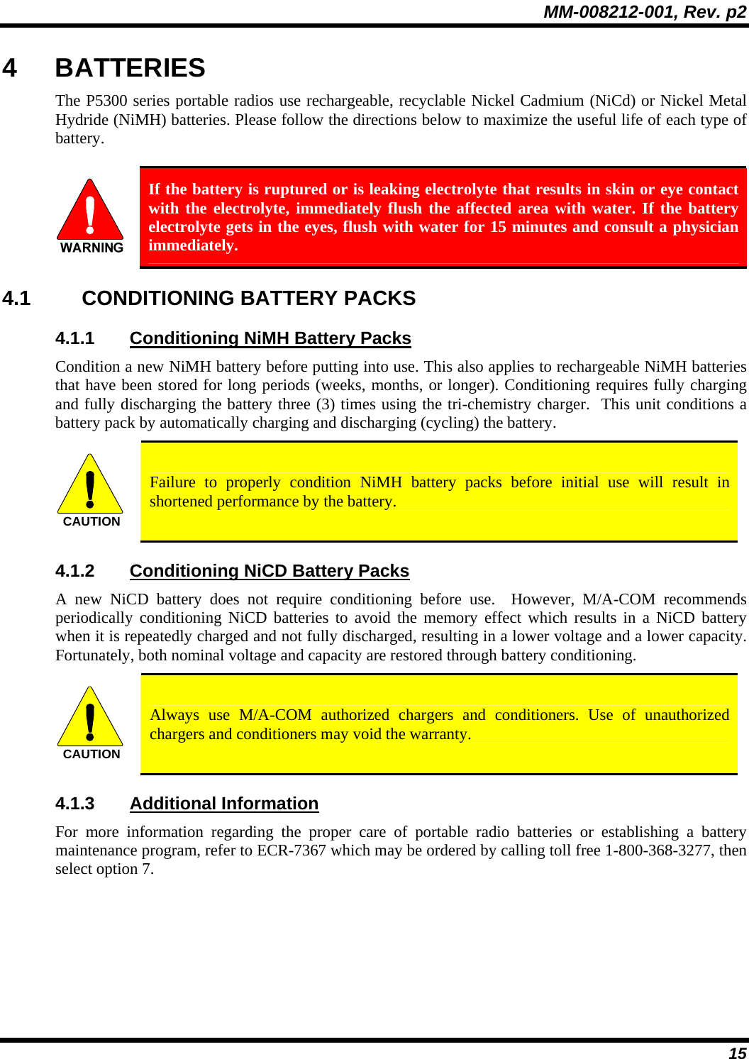 MM-008212-001, Rev. p2 15 4 BATTERIES The P5300 series portable radios use rechargeable, recyclable Nickel Cadmium (NiCd) or Nickel Metal Hydride (NiMH) batteries. Please follow the directions below to maximize the useful life of each type of battery.   If the battery is ruptured or is leaking electrolyte that results in skin or eye contact with the electrolyte, immediately flush the affected area with water. If the battery electrolyte gets in the eyes, flush with water for 15 minutes and consult a physician immediately. 4.1 CONDITIONING BATTERY PACKS 4.1.1  Conditioning NiMH Battery Packs Condition a new NiMH battery before putting into use. This also applies to rechargeable NiMH batteries that have been stored for long periods (weeks, months, or longer). Conditioning requires fully charging and fully discharging the battery three (3) times using the tri-chemistry charger.  This unit conditions a battery pack by automatically charging and discharging (cycling) the battery.   CAUTION  Failure to properly condition NiMH battery packs before initial use will result in shortened performance by the battery. 4.1.2  Conditioning NiCD Battery Packs A new NiCD battery does not require conditioning before use.  However, M/A-COM recommends periodically conditioning NiCD batteries to avoid the memory effect which results in a NiCD battery when it is repeatedly charged and not fully discharged, resulting in a lower voltage and a lower capacity. Fortunately, both nominal voltage and capacity are restored through battery conditioning.    CAUTION  Always use M/A-COM authorized chargers and conditioners. Use of unauthorized chargers and conditioners may void the warranty. 4.1.3 Additional Information For more information regarding the proper care of portable radio batteries or establishing a battery maintenance program, refer to ECR-7367 which may be ordered by calling toll free 1-800-368-3277, then select option 7. 