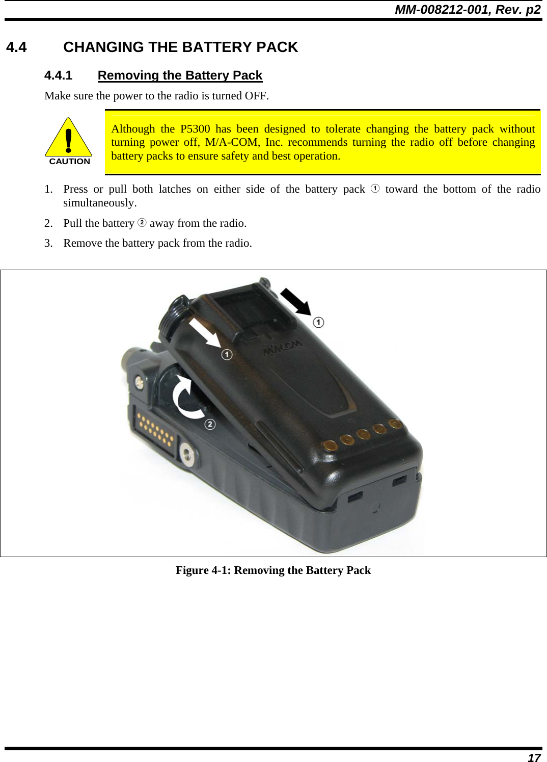MM-008212-001, Rev. p2 17 4.4  CHANGING THE BATTERY PACK 4.4.1  Removing the Battery Pack Make sure the power to the radio is turned OFF. CAUTION Although the P5300 has been designed to tolerate changing the battery pack without turning power off, M/A-COM, Inc. recommends turning the radio off before changing battery packs to ensure safety and best operation. 1. Press or pull both latches on either side of the battery pack  toward the bottom of the radio simultaneously.  2. Pull the battery  away from the radio. 3. Remove the battery pack from the radio.   Figure 4-1: Removing the Battery Pack 